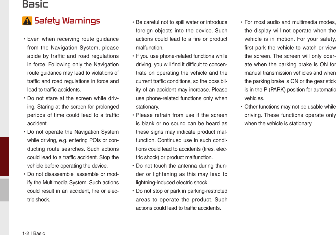 1-2 I Basic Safety Warnings  •Even when  receiving  route  guidance from  the  Navigation  System,  please abide by traffic  and  road  regulations in force. Following only the Navigation route guidance may lead to violations of traffic and road regulations in force and lead to traffic accidents.  •Do not  stare at the  screen while driv-ing. Staring at the screen for prolonged periods of time could lead  to  a traffic accident.   •Do not operate the Navigation System while driving, e.g. entering POIs or con-ducting route searches. Such actions could lead to a traffic accident. Stop the vehicle before operating the device. •Do not disassemble, assemble or mod-ify the Multimedia System. Such actions could result in an accident, fire or elec-tric shock. •Be careful not to spill water or introduce foreign objects into  the  device. Such actions could lead to a fire or product malfunction. •If you use phone-related functions while driving, you will find it difficult to concen-trate on operating the vehicle and  the current traffic conditions, so the possibil-ity of an accident may increase. Please use phone-related functions only when stationary. •Please refrain from  use  if  the  screen is blank or no sound can be  heard as these signs may indicate product mal-function. Continued use in such condi-tions could lead to accidents (fires, elec-tric shock) or product malfunction. •Do not touch the antenna during thun-der or lightening as  this  may lead  to lightning-induced electric shock. •Do not stop or park in parking-restricted areas  to  operate  the  product.  Such actions could lead to traffic accidents. •For most audio and multimedia modes, the display  will  not  operate when the vehicle is  in  motion.  For your  safety, first park the vehicle to watch or view the screen. The screen will only oper-ate when  the parking  brake is ON for manual transmission vehicles and when the parking brake is ON or the gear stick is in the P (PARK) position for automatic vehicles. •Other functions may not be usable while driving. These functions operate only when the vehicle is stationary.  Basic