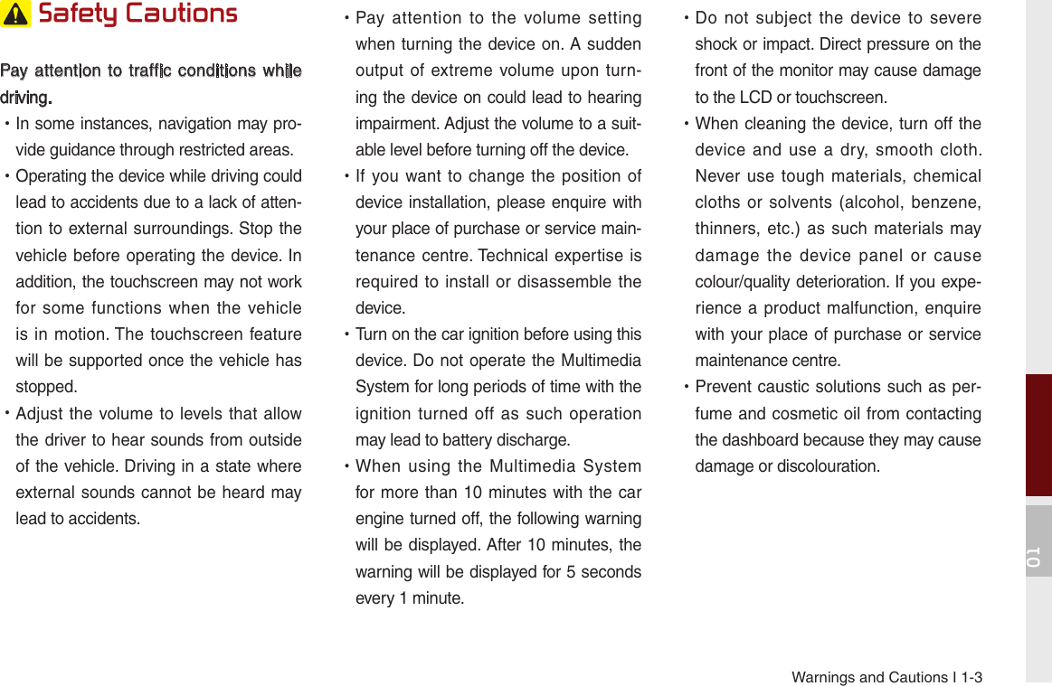 Warnings and Cautions I 1-301 Safety Cautions Pay attention to traffic conditions  while driving.  •In some instances, navigation may pro-vide guidance through restricted areas.  •Operating the device while driving could lead to accidents due to a lack of atten-tion to external surroundings. Stop the vehicle before operating the device. In addition, the touchscreen may not work for  some  functions  when  the vehicle is in motion. The touchscreen feature will be supported once the vehicle has stopped. •Adjust the volume to  levels that allow the driver to hear sounds from outside of the vehicle. Driving in a state where external sounds cannot be heard may lead to accidents. •Pay  attention  to  the  volume setting when turning the device on. A sudden output of extreme volume upon  turn-ing the device on could lead to hearing impairment. Adjust the volume to a suit-able level before turning off the device. •If you want to change  the  position  of device installation, please enquire with your place of purchase or service main-tenance centre. Technical expertise is required to install  or  disassemble the device. •Turn on the car ignition before using this device. Do not operate the Multimedia System for long periods of time with the ignition turned off as  such  operation may lead to battery discharge. •When  using  the  Multimedia  System for more than 10  minutes with the car engine turned off, the following warning will be displayed. After 10 minutes, the warning will be displayed for 5 seconds every 1 minute. •Do  not  subject  the  device to  severe shock or impact. Direct pressure on the front of the monitor may cause damage to the LCD or touchscreen. •When cleaning the device, turn off the device  and  use  a  dry,  smooth  cloth. Never use  tough  materials, chemical cloths or solvents (alcohol,  benzene, thinners, etc.)  as such materials may damage  the  device  panel  or  cause colour/quality deterioration. If you expe-rience a product malfunction,  enquire with your place of purchase or service maintenance centre. •Prevent caustic solutions such as per-fume and cosmetic oil from contacting the dashboard because they may cause damage or discolouration.