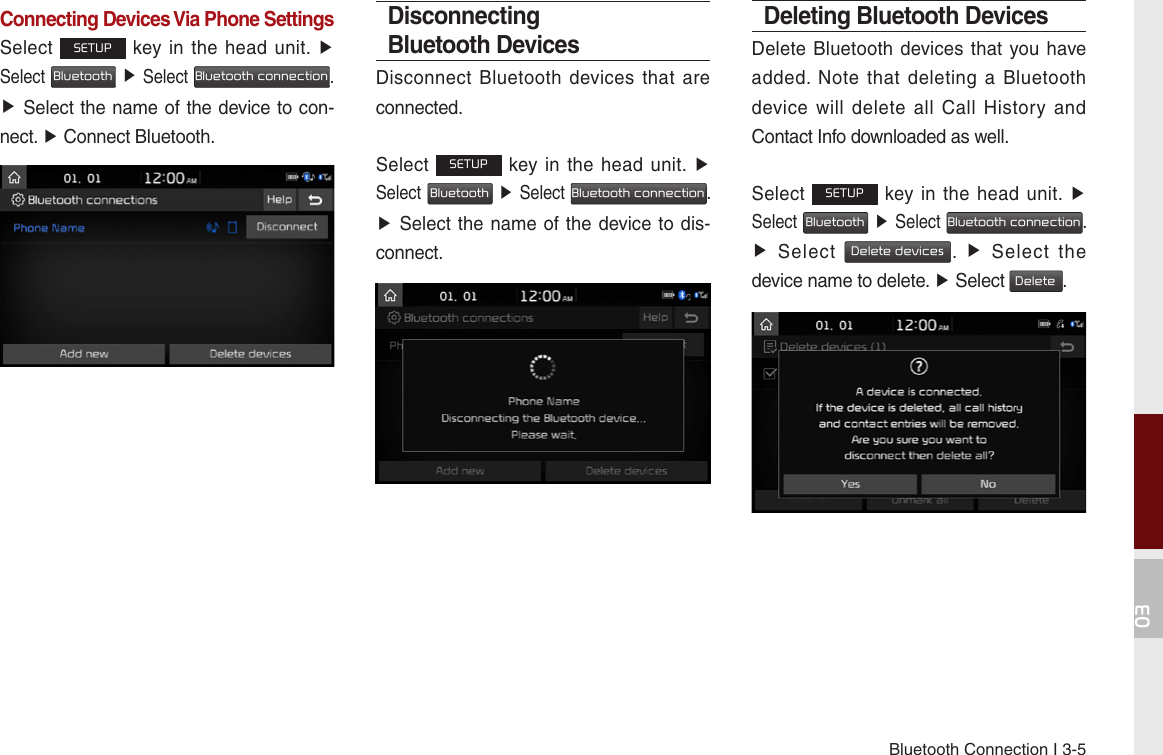 Bluetooth Connection I 3-503Connecting Devices Via Phone SettingsSelect SETUP key in the  head unit.  ▶ Select Bluetooth ▶ Select Bluetooth connection. ▶ Select the name of the device to con-nect. ▶ Connect Bluetooth.Disconnecting Bluetooth DevicesDisconnect  Bluetooth devices that  are connected.Select SETUP key in the  head unit.  ▶ Select Bluetooth ▶ Select Bluetooth connection. ▶ Select the name of the device to dis-connect.Deleting Bluetooth DevicesDelete Bluetooth devices that you have added.  Note  that  deleting  a  Bluetooth device  will  delete  all  Call  History  and Contact Info downloaded as well.Select SETUP key in the  head unit.  ▶ Select Bluetooth ▶ Select Bluetooth connection. ▶  Select Delete devices.  ▶  Select  the device name to delete. ▶ Select Delete.