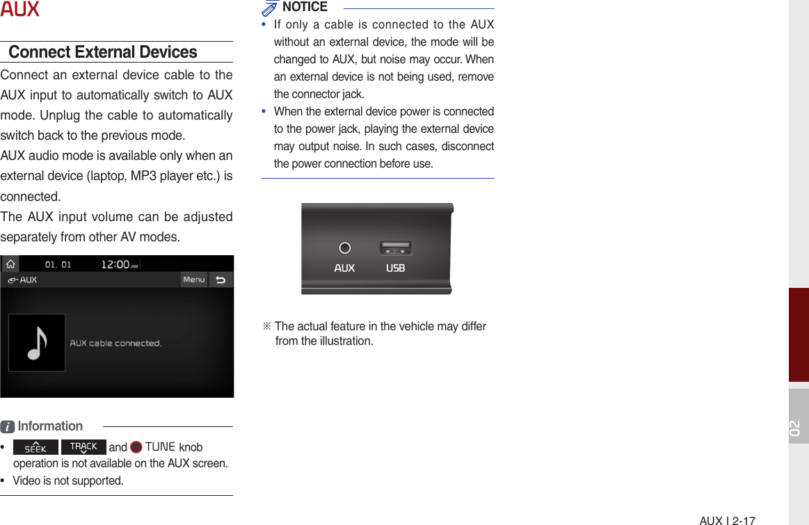 AUX I 2-1702AUXConnect External Devices  Connect an external device cable to the AUX input to automatically switch to AUX mode. Unplug the cable to automatically switch back to the previous mode.AUX audio mode is available only when an external device (laptop, MP3 player etc.) is connected.The AUX  input  volume can  be adjusted separately from other AV modes.i Information•       and  TUNEknob operation is not available on the AUX screen.•  Video is not supported. NOTICE•  If  only  a  cable is  connected  to  the  AUX without an external device, the mode will be changed to AUX, but noise may occur. When an external device is not being used, remove the connector jack.•  When the external device power is connected to the power jack, playing the external device may output noise. In such cases, disconnect the power connection before use.※  The actual feature in the vehicle may differ  from the illustration.