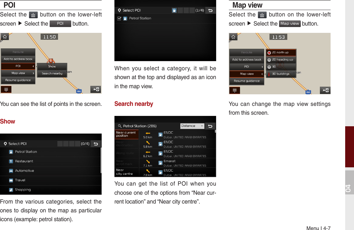 Menu I 4-704POISelect the    button on the  lower-left screen ▶ Select the POI button.You can see the list of points in the screen.ShowFrom  the various categories, select  the ones to display on the map as particular icons (example: petrol station).When  you select  a  category, it  will  be shown at the top and displayed as an icon in the map view.Search nearbyYou  can  get  the  list  of  POI  when  you choose one of the options from “Near cur-rent location” and “Near city centre”.Map viewSelect the   button  on the  lower-left screen ▶ Select the Map view button.You can  change the  map  view settings from this screen.