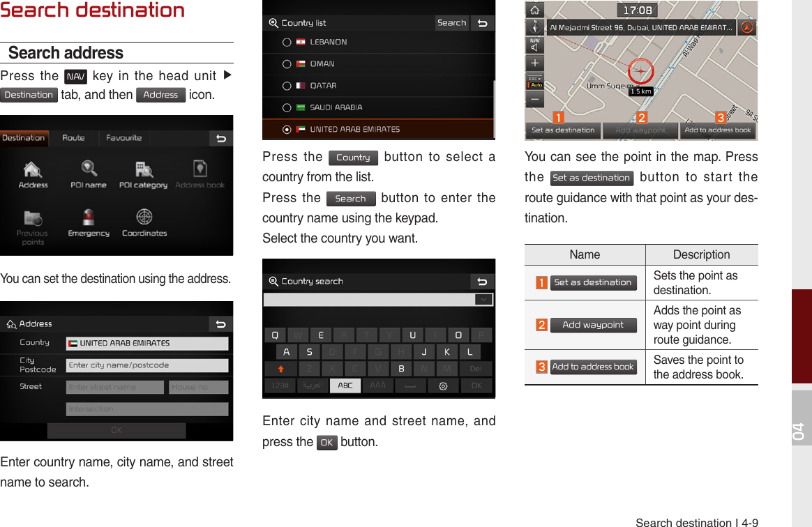 Search destination I 4-904Search destinationSearch addressPress  the N AV  key  in  the  head  unit ▶ Destination tab, and then Address icon.You can set the destination using the address.Enter country name, city name, and street name to search.Press  the Country  button  to  select  a country from the list.Press  the Search  button to  enter the country name using the keypad.Select the country you want.Enter city  name  and  street name,  and press the OK button.You can see the point in the map. Press the Set as destination  button  to  start  the route guidance with that point as your des-tination. Name Description  Set as destinationSets the point as destination.  Add waypointAdds the point as way point during route guidance.  Add to address bookSaves the point to the address book.