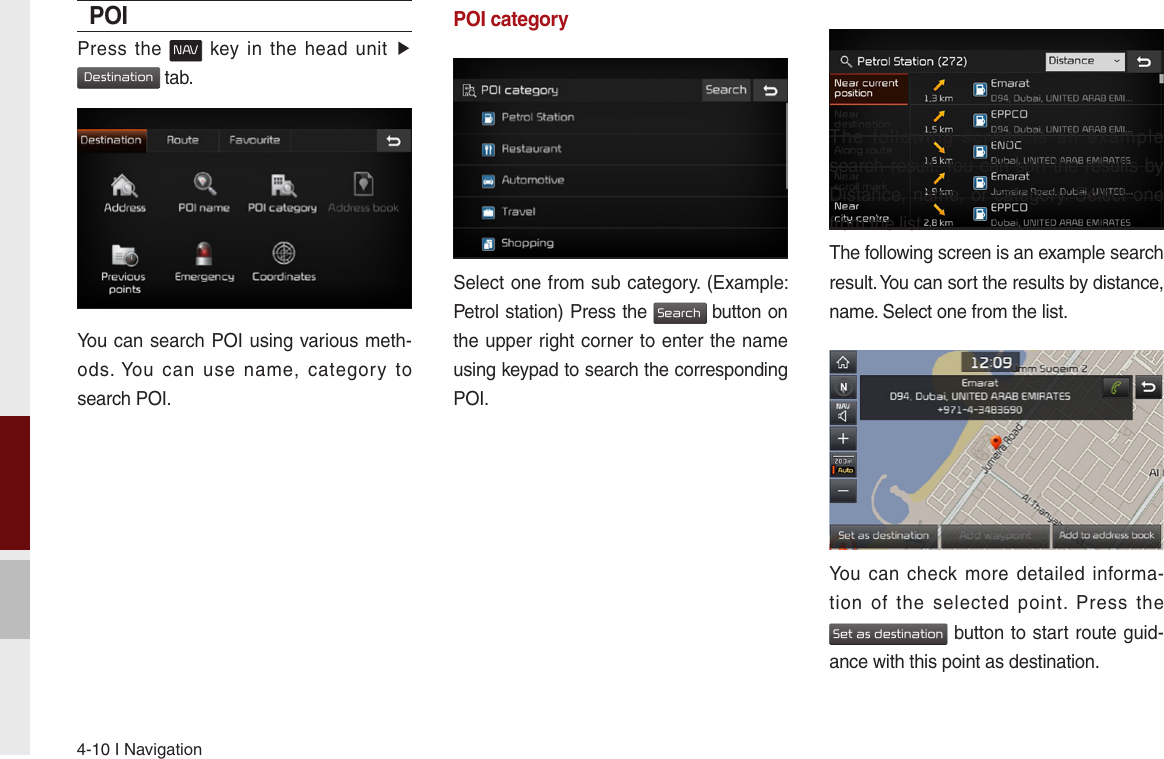 4-10 I NavigationPOIPress  the N AV  key  in  the  head  unit ▶ Destination tab.You can search POI using various meth-ods. You  can  use  name,  category  to search POI.POI categorySelect one from sub category. (Example: Petrol station) Press the Search button on the upper right corner to enter the name using keypad to search the corresponding POI.The  following  screen  is  an  example search result. You can sort the results by Distance, name, or category. Select one from the list.The following screen is an example search result. You can sort the results by distance, name. Select one from the list.You can  check more  detailed  informa-tion  of  the  selected  point.  Press  the  Set as destination button to start route guid-ance with this point as destination.