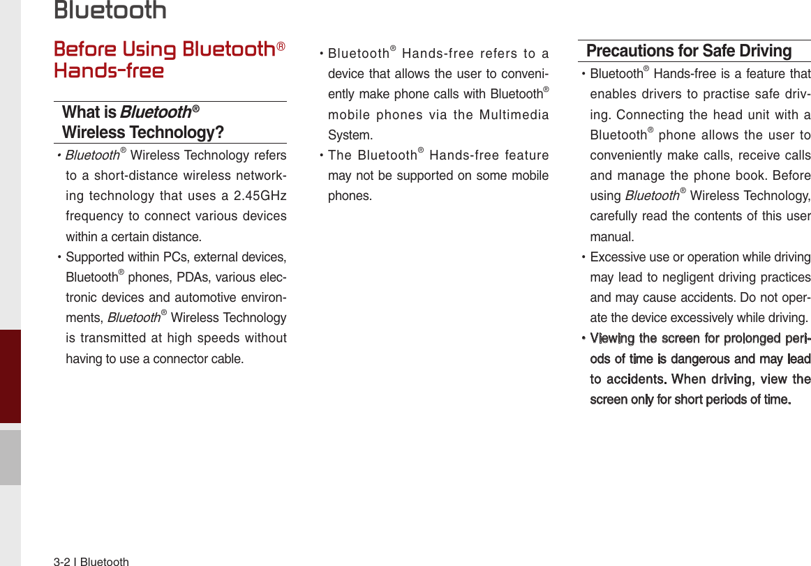 3-2 I BluetoothBefore Using Bluetooth® Hands-freeWhat is Bluetooth® Wireless Technology? •Bluetooth® Wireless Technology refers to a  short-distance wireless  network-ing technology  that  uses  a 2.45GHz frequency to connect  various devices within a certain distance. •Supported within PCs, external devices, Bluetooth® phones, PDAs, various elec-tronic devices and automotive environ-ments, Bluetooth® Wireless Technology is transmitted at  high speeds without having to use a connector cable. •Bluetooth®  Hands-free  refers  to  a device that allows the user to conveni-ently make phone calls with Bluetooth® mobile  phones  via  the  Multimedia System. •The  Bluetooth®  Hands-free  feature may not be supported on some mobile phones. Precautions for Safe Driving •Bluetooth® Hands-free is a feature that enables drivers to practise  safe  driv-ing. Connecting  the  head unit  with a Bluetooth®  phone allows  the  user  to conveniently make calls, receive calls and manage  the phone  book. Before using Bluetooth® Wireless Technology, carefully read the contents of this user manual. •Excessive use or operation while driving may lead to negligent driving practices and may cause accidents. Do not oper-ate the device excessively while driving. •Viewing the screen for prolonged peri-ods of time is dangerous and may lead to accidents. When driving,  view the screen only for short periods of time.Bluetooth