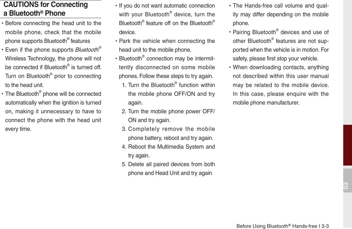 Before Using BluetoothⓇ Hands-free I 3-303CAUTIONS for Connecting a Bluetooth® Phone •Before connecting the head unit to the mobile phone,  check that  the  mobile phone supports Bluetooth® features •Even if the phone supports Bluetooth® Wireless Technology, the phone will not be connected if Bluetooth® is turned off. Turn on Bluetooth® prior to connecting to the head unit. •The Bluetooth® phone will be connected automatically when the ignition is turned on, making it  unnecessary  to have  to connect the phone with  the head unit every time. •If you do not want automatic connection with your Bluetooth®  device,  turn the Bluetooth® feature off on the Bluetooth® device. •Park the vehicle when connecting the head unit to the mobile phone. •Bluetooth® connection may be intermit-tently  disconnected on  some  mobile phones. Follow these steps to try again.   1.  Turn the Bluetooth® function within the mobile phone OFF/ON and try again.  2.  Turn the mobile phone power OFF/ON and try again.  3.   Completely  remove  the  mobile phone battery, reboot and try again.  4.  Reboot the Multimedia System and try again.  5.  Delete all paired devices from both phone and Head Unit and try again •The Hands-free call volume and qual-ity may differ depending on the mobile phone. •Pairing Bluetooth® devices and use of other Bluetooth® features are not sup-ported when the vehicle is in motion. For safety, please first stop your vehicle. •When downloading contacts, anything not described within this  user manual may be  related to  the mobile  device. In this  case, please  enquire with  the mobile phone manufacturer. 