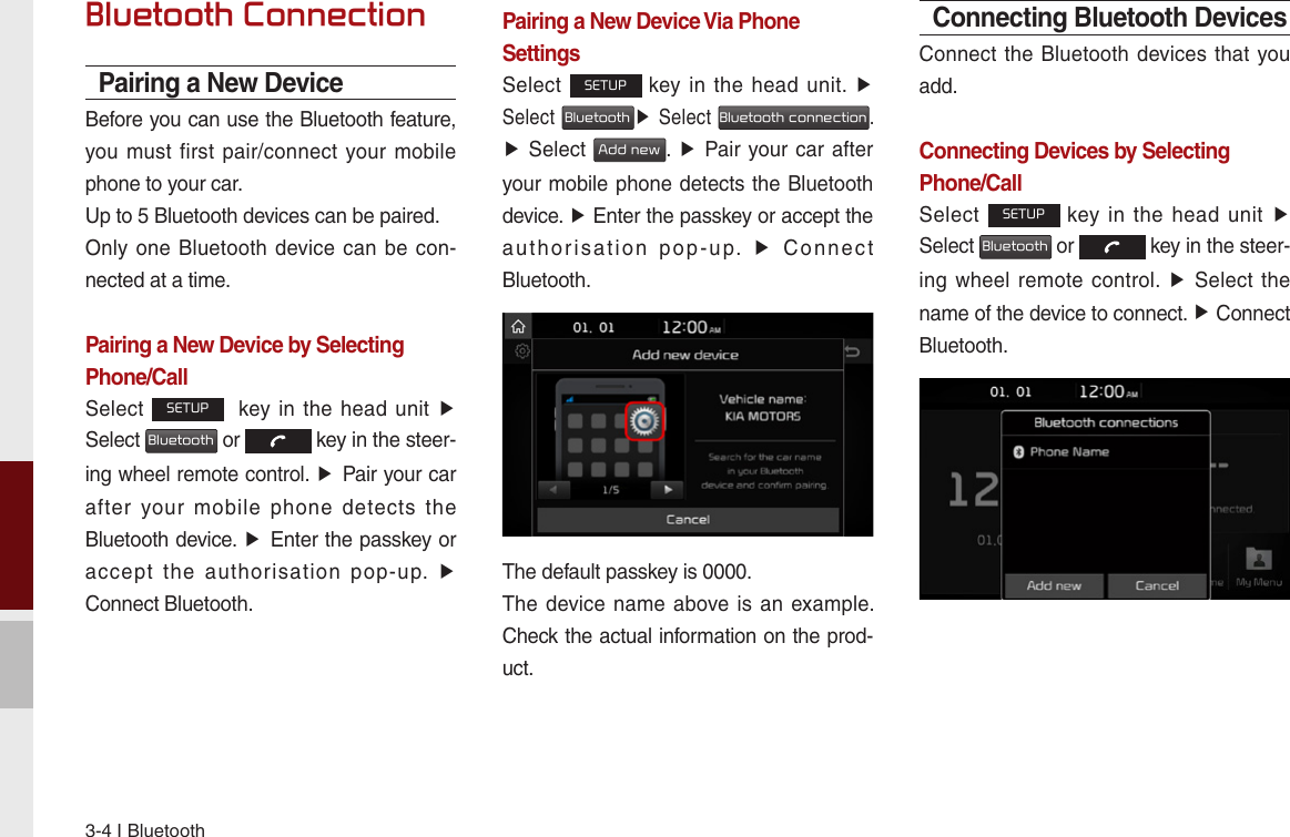 3-4 I BluetoothBluetooth ConnectionPairing a New DeviceBefore you can use the Bluetooth feature, you must first pair/connect  your mobile phone to your car.Up to 5 Bluetooth devices can be paired.Only one Bluetooth  device can be con-nected at a time.Pairing a New Device by Selecting Phone/CallSelect SETUP   key  in the  head unit ▶ Select Bluetooth or   key in the steer-ing wheel remote control. ▶ Pair your car after  your  mobile  phone  detects  the Bluetooth device. ▶ Enter the passkey or accept  the  authorisation  pop-up.  ▶Connect Bluetooth.Pairing a New Device Via Phone SettingsSelect SETUP key in the  head unit.  ▶ Select Bluetooth▶ Select Bluetooth connection. ▶ Select Add new. ▶ Pair your car after your mobile phone detects the Bluetooth device. ▶ Enter the passkey or accept the authorisation  pop-up.  ▶  Connect Bluetooth.The default passkey is 0000.The device name above  is an example. Check the actual information on the prod-uct.Connecting Bluetooth DevicesConnect the Bluetooth devices that you add. Connecting Devices by Selecting Phone/CallSelect SETUP key  in  the  head unit  ▶ Select Bluetooth or   key in the steer-ing wheel  remote control. ▶  Select the name of the device to connect. ▶ Connect Bluetooth.