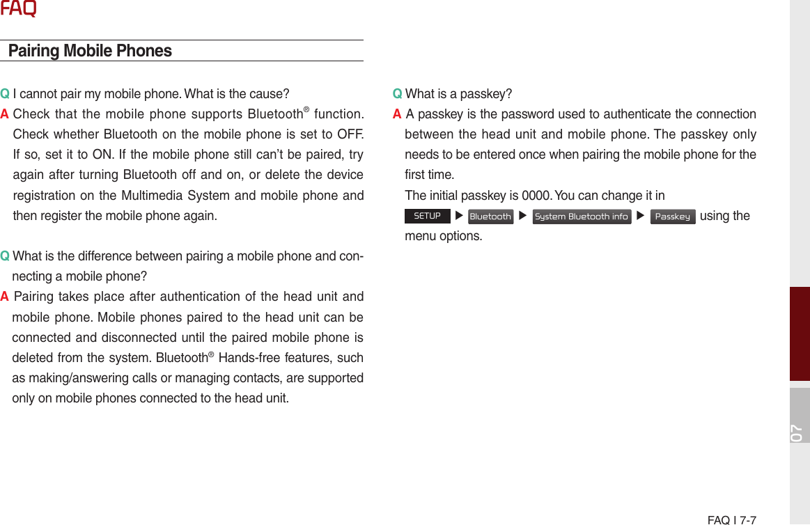 07FAQ I 7-7FAQPairing Mobile PhonesQ I cannot pair my mobile phone. What is the cause? A  Check that the  mobile phone  supports Bluetooth®  function. Check whether Bluetooth on the mobile phone is set to OFF. If so, set it to ON. If the mobile phone still can’t be paired, try again after turning Bluetooth off and on, or delete the device registration on the Multimedia System and mobile phone and then register the mobile phone again.Q What is the difference between pairing a mobile phone and con-necting a mobile phone? A Pairing takes place after authentication of the head unit and mobile phone. Mobile phones paired to the head unit can be connected and disconnected until the paired mobile phone is deleted from the system. Bluetooth® Hands-free features, such as making/answering calls or managing contacts, are supported only on mobile phones connected to the head unit. Q What is a passkey? A A passkey is the password used to authenticate the connection between the  head  unit and mobile phone. The passkey only needs to be entered once when pairing the mobile phone for the first time.   The initial passkey is 0000. You can change it in  SETUP ▶ Bluetooth ▶ System Bluetooth info ▶ Passkey using the menu options. 