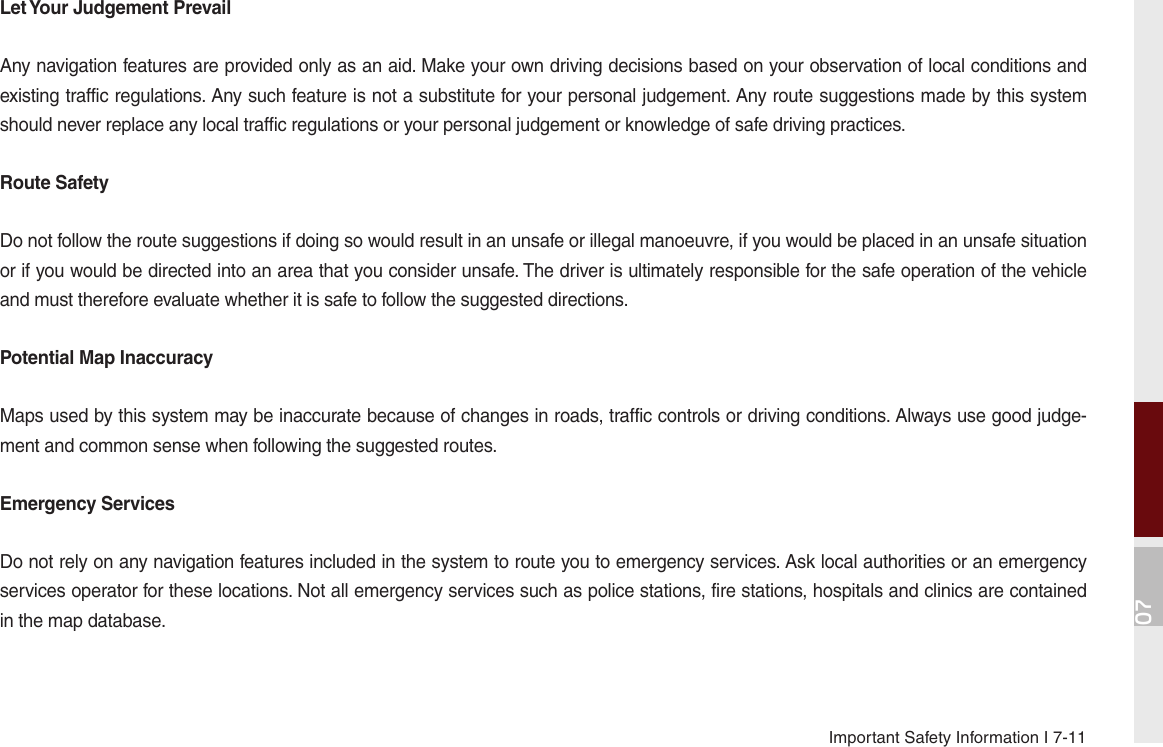 07Important Safety Information I 7-11Let Your Judgement PrevailAny navigation features are provided only as an aid. Make your own driving decisions based on your observation of local conditions and existing traffic regulations. Any such feature is not a substitute for your personal judgement. Any route suggestions made by this system should never replace any local traffic regulations or your personal judgement or knowledge of safe driving practices.Route SafetyDo not follow the route suggestions if doing so would result in an unsafe or illegal manoeuvre, if you would be placed in an unsafe situation or if you would be directed into an area that you consider unsafe. The driver is ultimately responsible for the safe operation of the vehicle and must therefore evaluate whether it is safe to follow the suggested directions.Potential Map InaccuracyMaps used by this system may be inaccurate because of changes in roads, traffic controls or driving conditions. Always use good judge-ment and common sense when following the suggested routes.Emergency ServicesDo not rely on any navigation features included in the system to route you to emergency services. Ask local authorities or an emergency services operator for these locations. Not all emergency services such as police stations, fire stations, hospitals and clinics are contained in the map database.