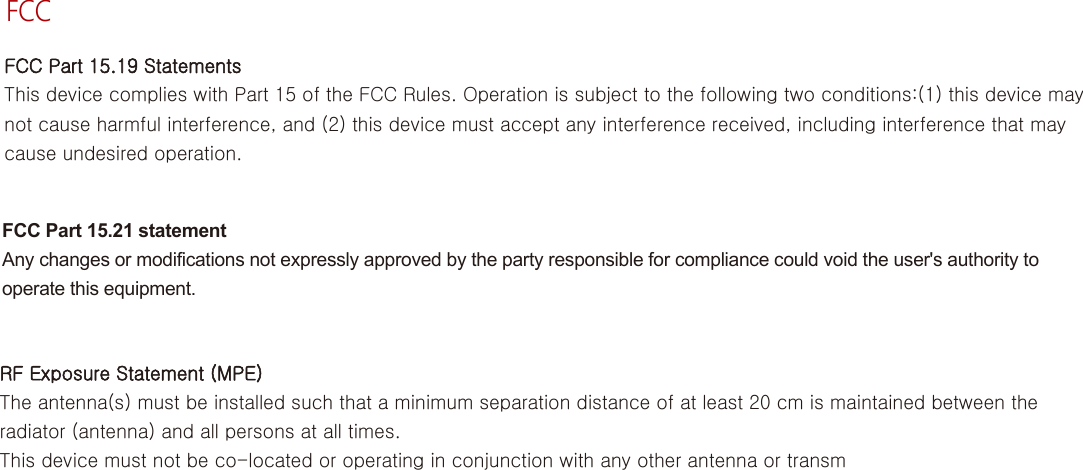 영어FCCFCC Part 15.19 StatementsThis device complies with Part 15 of the FCC Rules. Operation is subject to the following two conditions:(1) this device may not cause harmful interference, and (2) this device must accept any interference received, including interference that may cause undesired operation.FCC Part 15.21 statementAny changes or modifications not expressly approved by the party responsible for compliance could void the user&apos;s authority to operate this equipment.RF Exposure Statement (MPE)The antenna(s) must be installed such that a minimum separation distance of at least 20 cm is maintained between the radiator (antenna) and all persons at all times.This device must not be co-located or operating in conjunction with any other antenna or transm