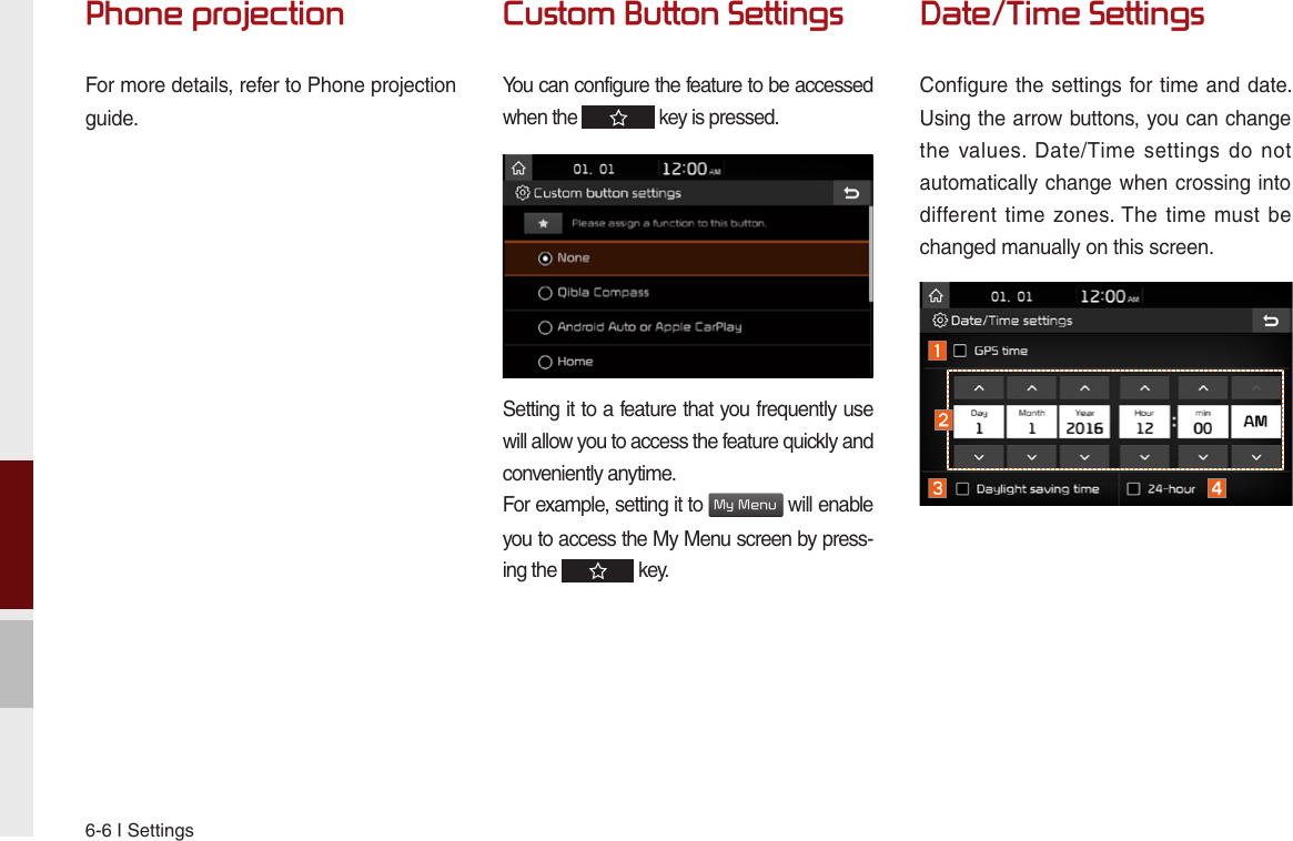 6-6 I SettingsPhone projectionFor more details, refer to Phone projection guide.Custom Button SettingsYou can configure the feature to be accessed when the   key is pressed.Setting it to a feature that you frequently use will allow you to access the feature quickly and conveniently anytime.For example, setting it to My Menu will enable you to access the My Menu screen by press-ing the   key.Date/Time SettingsConfigure the settings for time and date. Using the arrow buttons, you can change the  values.  Date/Time  settings  do  not automatically change when crossing into different time  zones. The  time must  be changed manually on this screen.