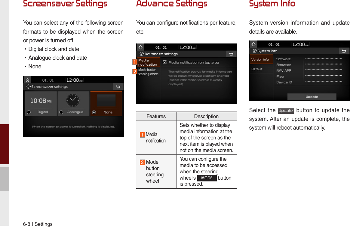 6-8 I SettingsScreensaver SettingsYou can select any of the following screen formats to be displayed when the screen or power is turned off. •Digital clock and date •Analogue clock and date •NoneAdvance SettingsYou can configure notifications per feature,etc.System InfoSystem version information  and update details are available.Select the Update button  to update  the system. After an update is complete, the system will reboot automatically.Features Description  Media  notificationSets whether to display media information at the top of the screen as the next item is played when not on the media screen.  Mode  button  steering  wheelYou can configure the media to be accessed when the steering wheel’s MODE button is pressed.