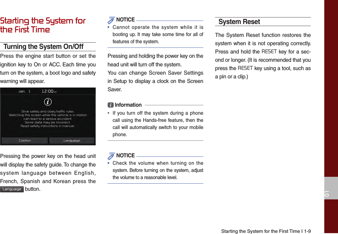 Starting the System for the First Time I 1-901Starting the System for the First TimeTurning the System On/OffPress the engine start button or set the ignition key to On or ACC. Each time you turn on the system, a boot logo and safety warning will appear.Pressing the power key on the head unit will display the safety guide. To change the system language between English, French, Spanish and Korean press the Language button. NOTICE•Cannot operate the system while it isbooting up. It may take some time for all offeatures of the system.Pressing and holding the power key on the head unit will turn off the system. You can change Screen Saver Settings in Setup to display a clock on the Screen Saver.i Information• If you turn off the system during a phonecall using the Hands-free feature, then thecall will automatically switch to your mobilephone.  NOTICE•  Check the volume when turning on thesystem. Before turning on the system, adjustthe volume to a reasonable level.System ResetThe System Reset function restores the system when it is not operating correctly. Press and hold the RESET key for a sec-ond or longer. (It is recommended that you press the RESET key using a tool, such as a pin or a clip.)