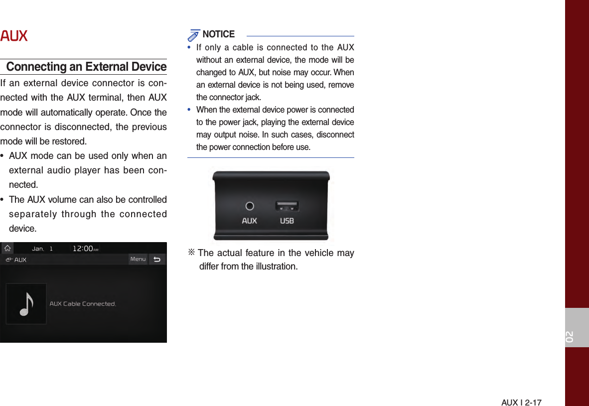 AUX I 2-1702AUXConnecting an External DeviceIf an external device connector is con-nected with the AUX terminal, then AUX mode will automatically operate. Once the connector is disconnected, the previous mode will be restored.• AUX mode can be used only when anexternal audio player has been con-nected.• The AUX volume can also be controlledseparately through the connecteddevice. NOTICE•  If only a cable is connected to the AUXwithout an external device, the mode will bechanged to AUX, but noise may occur. Whenan external device is not being used, removethe connector jack.•  When the external device power is connectedto the power jack, playing the external devicemay output noise. In such cases, disconnectthe power connection before use.※  The actual feature in the vehicle may differ from the illustration.