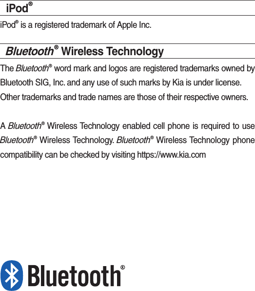 iPod®iPod® is a registered trademark of Apple Inc.Bluetooth® Wireless TechnologyThe Bluetooth® word mark and logos are registered trademarks owned by Bluetooth SIG, Inc. and any use of such marks by Kia is under license.Other trademarks and trade names are those of their respective owners.A Bluetooth® Wireless Technology enabled cell phone is required to use Bluetooth® Wireless Technology. Bluetooth® Wireless Technology phone compatibility can be checked by visiting https://www.kia.com