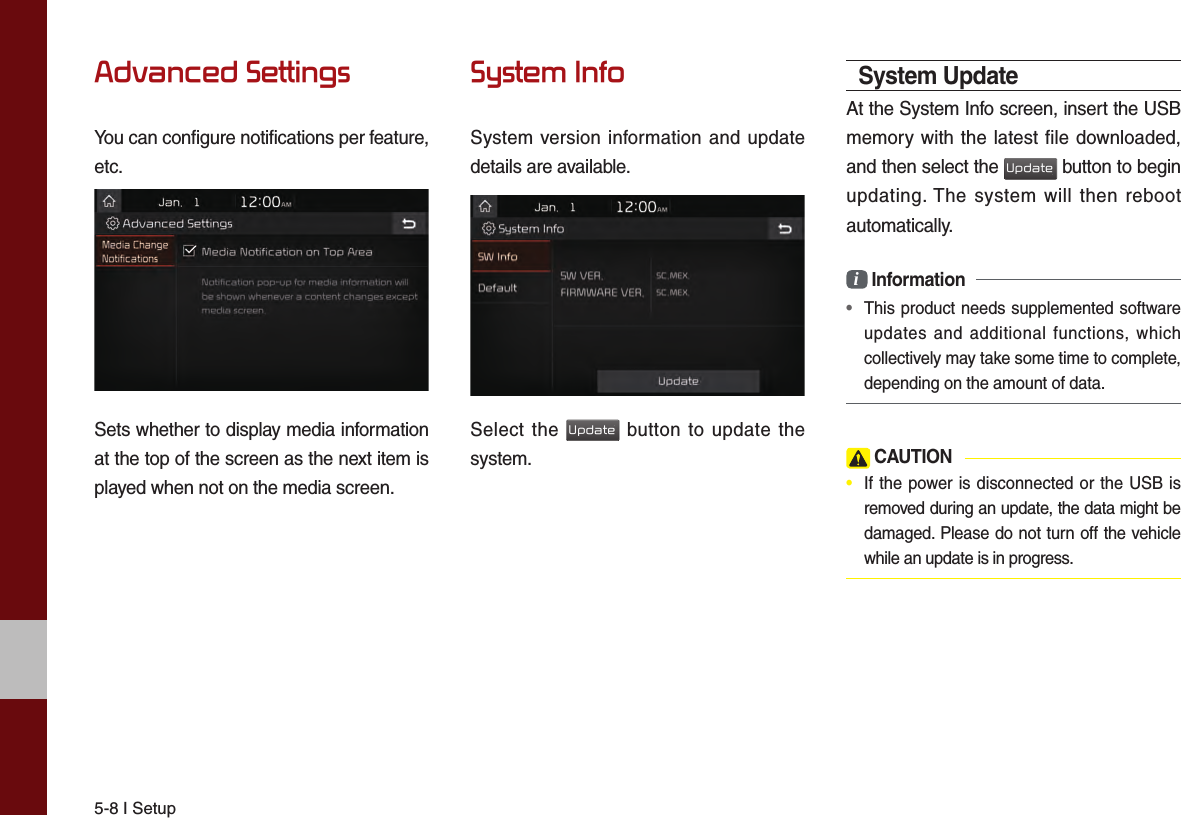 5-8 I SetupAdvanced SettingsYou can configure notifications per feature, etc.Sets whether to display media information at the top of the screen as the next item is played when not on the media screen.System InfoSystem version information and update details are available.Select the Update button to update the system.System UpdateAt the System Info screen, insert the USB memory with the latest file downloaded, and then select the Update button to begin updating. The system will then reboot automatically.i Information • This product needs supplemented software updates and additional functions, which collectively may take some time to complete, depending on the amount of data. CAUTION•  If the power is disconnected or the USB is removed during an update, the data might be damaged. Please do not turn off the vehicle while an update is in progress.