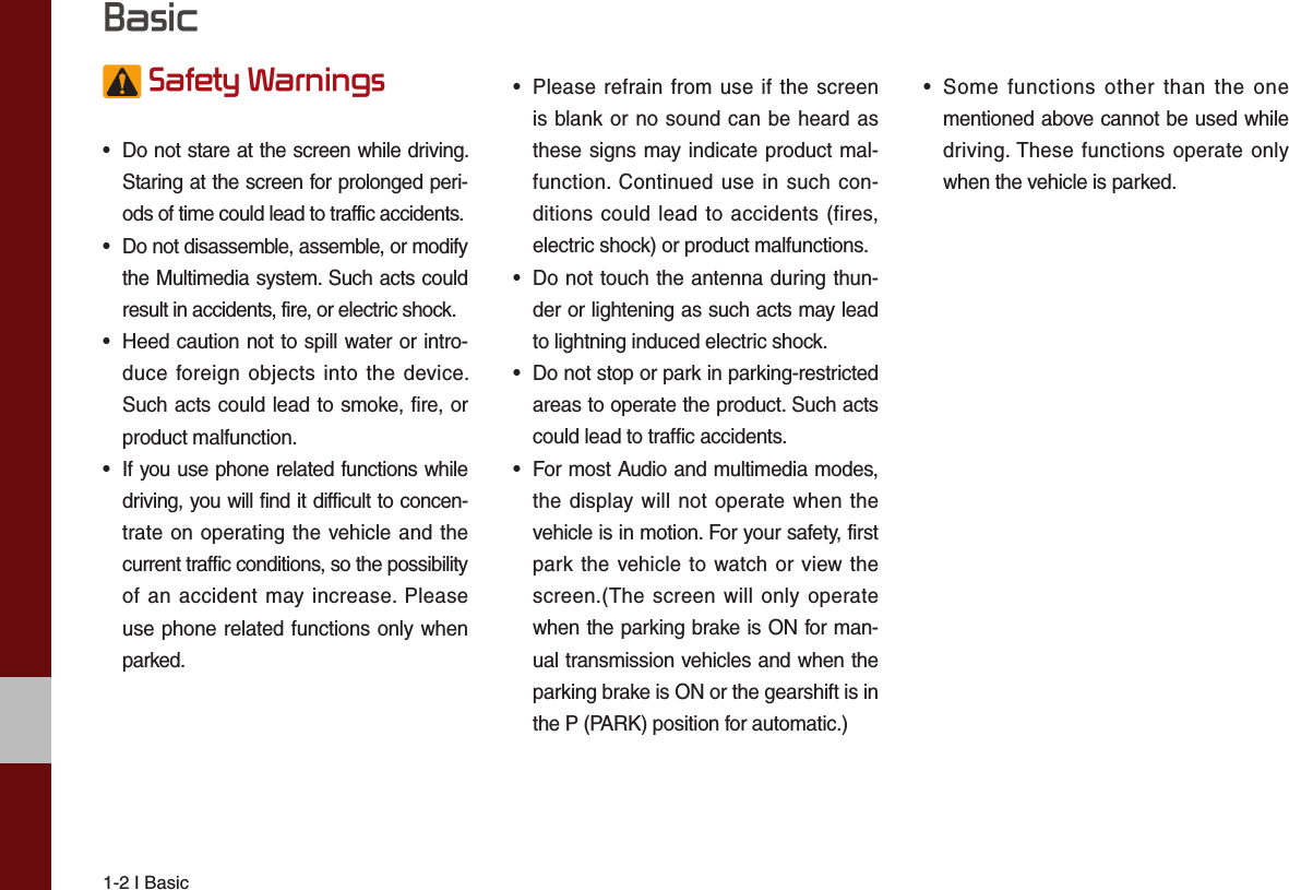 1-2 I Basic Safety Warnings •  Do not stare at the screen while driving. Staring at the screen for prolonged peri-ods of time could lead to traffic accidents.•  Do not disassemble, assemble, or modify the Multimedia system. Such acts could result in accidents, fire, or electric shock.•  Heed caution not to spill water or intro-duce foreign objects into the device. Such acts could lead to smoke, fire, or product malfunction.•  If you use phone related functions while driving, you will find it difficult to concen-trate on operating the vehicle and the current traffic conditions, so the possibility of an accident may increase. Please use phone related functions only when parked.•  Please refrain from use if the screen is blank or no sound can be heard as these signs may indicate product mal-function. Continued use in such con-ditions could lead to accidents (fires, electric shock) or product malfunctions.•  Do not touch the antenna during thun-der or lightening as such acts may lead to lightning induced electric shock.•  Do not stop or park in parking-restricted areas to operate the product. Such acts could lead to traffic accidents.•  For most Audio and multimedia modes, the display will not operate when the vehicle is in motion. For your safety, first park the vehicle to watch or view the screen.(The screen will only operate when the parking brake is ON for man-ual transmission vehicles and when the parking brake is ON or the gearshift is in the P (PARK) position for automatic.)•  Some functions other than the one mentioned above cannot be used while driving. These functions operate only when the vehicle is parked.  Basic