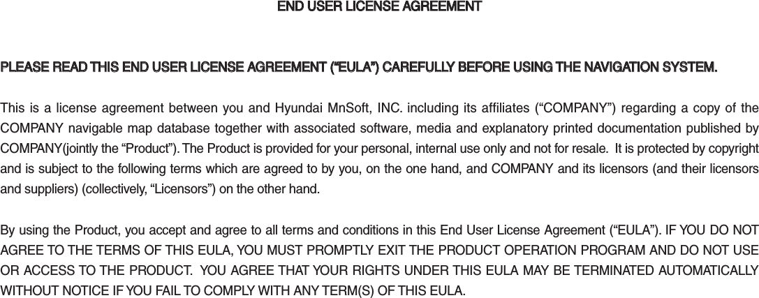 END USER LICENSE AGREEMENTEND USER LICENSE AGREEMENTPLEASE READ THIS END USER LICENSE AGREEMENT (“EULA”) CAREFULLY BEFORE USING THE NAVIGATION SYSTEM.PLEASE READ THIS END USER LICENSE AGREEMENT (“EULA”) CAREFULLY BEFORE USING THE NAVIGATION SYSTEM.This is a license agreement between you and Hyundai MnSoft, INC. including its affiliates (“COMPANY”) regarding a copy of the COMPANY navigable map database together with associated software, media and explanatory printed documentation published by COMPANY(jointly the “Product”). The Product is provided for your personal, internal use only and not for resale.  It is protected by copyright and is subject to the following terms which are agreed to by you, on the one hand, and COMPANY and its licensors (and their licensors and suppliers) (collectively, “Licensors”) on the other hand.By using the Product, you accept and agree to all terms and conditions in this End User License Agreement (“EULA”). IF YOU DO NOT AGREE TO THE TERMS OF THIS EULA, YOU MUST PROMPTLY EXIT THE PRODUCT OPERATION PROGRAM AND DO NOT USE OR ACCESS TO THE PRODUCT.  YOU AGREE THAT YOUR RIGHTS UNDER THIS EULA MAY BE TERMINATED AUTOMATICALLY WITHOUT NOTICE IF YOU FAIL TO COMPLY WITH ANY TERM(S) OF THIS EULA. K_QL 16_G4.0[USA_EU]AVN_PART5.indd   5-36 2016-06-29   오후 4:03:30