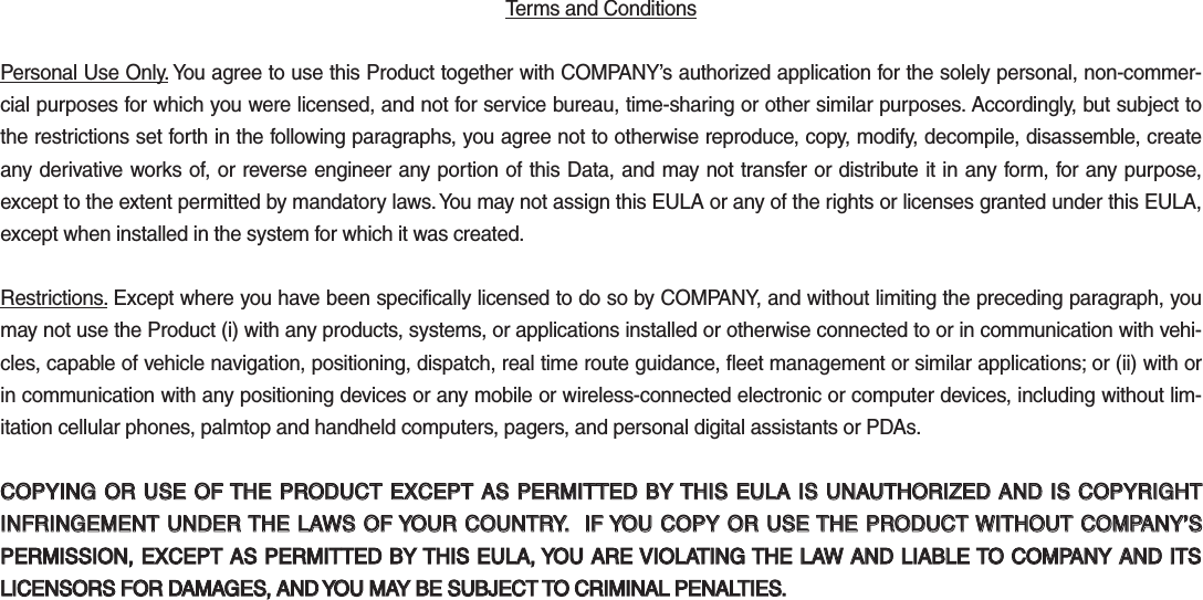 Terms and Conditions Personal Use Only. You agree to use this Product together with COMPANY’s authorized application for the solely personal, non-commer-cial purposes for which you were licensed, and not for service bureau, time-sharing or other similar purposes. Accordingly, but subject to the restrictions set forth in the following paragraphs, you agree not to otherwise reproduce, copy, modify, decompile, disassemble, create any derivative works of, or reverse engineer any portion of this Data, and may not transfer or distribute it in any form, for any purpose, except to the extent permitted by mandatory laws. You may not assign this EULA or any of the rights or licenses granted under this EULA, except when installed in the system for which it was created.Restrictions. Except where you have been specifically licensed to do so by COMPANY, and without limiting the preceding paragraph, you may not use the Product (i) with any products, systems, or applications installed or otherwise connected to or in communication with vehi-cles, capable of vehicle navigation, positioning, dispatch, real time route guidance, fleet management or similar applications; or (ii) with or in communication with any positioning devices or any mobile or wireless-connected electronic or computer devices, including without lim-itation cellular phones, palmtop and handheld computers, pagers, and personal digital assistants or PDAs.COPYING OR USE OF THE PRODUCT EXCEPT AS PERMITTED BY THIS EULA IS UNAUTHORIZED AND IS COPYRIGHT COPYING OR USE OF THE PRODUCT EXCEPT AS PERMITTED BY THIS EULA IS UNAUTHORIZED AND IS COPYRIGHT INFRINGEMENT UNDER THE LAWS OF YOUR COUNTRY.  IF YOU COPY OR USE THE PRODUCT WITHOUT COMPANY’S INFRINGEMENT UNDER THE LAWS OF YOUR COUNTRY.  IF YOU COPY OR USE THE PRODUCT WITHOUT COMPANY’S PERMISSION, EXCEPT AS PERMITTED BY THIS EULA, YOU ARE VIOLATING THE LAW AND LIABLE TO COMPANY AND ITS PERMISSION, EXCEPT AS PERMITTED BY THIS EULA, YOU ARE VIOLATING THE LAW AND LIABLE TO COMPANY AND ITS LICENSORS FOR DAMAGES, AND YOU MAY BE SUBJECT TO CRIMINAL PENALTIES.LICENSORS FOR DAMAGES, AND YOU MAY BE SUBJECT TO CRIMINAL PENALTIES.K_QL 16_G4.0[USA_EU]AVN_PART5.indd   5-37 2016-06-29   오후 4:03:30