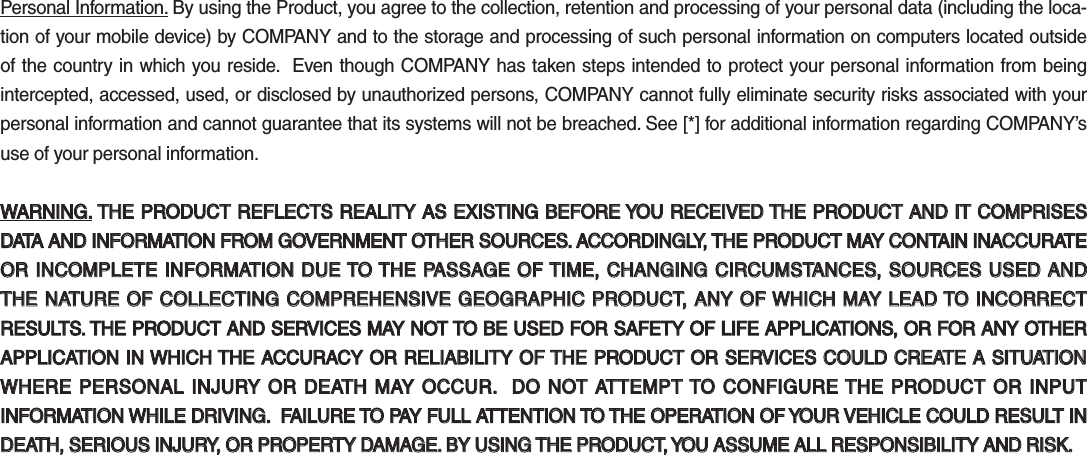 Personal Information. By using the Product, you agree to the collection, retention and processing of your personal data (including the loca-tion of your mobile device) by COMPANY and to the storage and processing of such personal information on computers located outside of the country in which you reside.  Even though COMPANY has taken steps intended to protect your personal information from being intercepted, accessed, used, or disclosed by unauthorized persons, COMPANY cannot fully eliminate security risks associated with your personal information and cannot guarantee that its systems will not be breached. See [*] for additional information regarding COMPANY’s use of your personal information.WARNING.WARNING. THE PRODUCT REFLECTS REALITY AS EXISTING BEFORE YOU RECEIVED THE PRODUCT AND IT COMPRISES  THE PRODUCT REFLECTS REALITY AS EXISTING BEFORE YOU RECEIVED THE PRODUCT AND IT COMPRISES DATA AND INFORMATION FROM GOVERNMENT OTHER SOURCES. ACCORDINGLY, THE PRODUCT MAY CONTAIN INACCURATE DATA AND INFORMATION FROM GOVERNMENT OTHER SOURCES. ACCORDINGLY, THE PRODUCT MAY CONTAIN INACCURATE OR INCOMPLETE INFORMATION DUE TO THE PASSAGE OF TIME, CHANGING CIRCUMSTANCES, SOURCES USED AND OR INCOMPLETE INFORMATION DUE TO THE PASSAGE OF TIME, CHANGING CIRCUMSTANCES, SOURCES USED AND THE NATURE OF COLLECTING COMPREHENSIVE GEOGRAPHIC PRODUCT, ANY OF WHICH MAY LEAD TO INCORRECT THE NATURE OF COLLECTING COMPREHENSIVE GEOGRAPHIC PRODUCT, ANY OF WHICH MAY LEAD TO INCORRECT RESULTS. THE PRODUCT AND SERVICES MAY NOT TO BE USED FOR SAFETY OF LIFE APPLICATIONS, OR FOR ANY OTHER RESULTS. THE PRODUCT AND SERVICES MAY NOT TO BE USED FOR SAFETY OF LIFE APPLICATIONS, OR FOR ANY OTHER APPLICATION IN WHICH THE ACCURACY OR RELIABILITY OF THE PRODUCT OR SERVICES COULD CREATE A SITUATION APPLICATION IN WHICH THE ACCURACY OR RELIABILITY OF THE PRODUCT OR SERVICES COULD CREATE A SITUATION WHERE PERSONAL INJURY OR  DEATH MAY OCCUR.  DO  NOT  ATTEMPT TO CONFIGURE THE  PRODUCT OR  INPUT WHERE PERSONAL INJURY OR DEATH MAY OCCUR.  DO NOT ATTEMPT TO CONFIGURE THE PRODUCT OR INPUT INFORMATION WHILE DRIVING.  FAILURE TO PAY FULL ATTENTION TO THE OPERATION OF YOUR VEHICLE COULD RESULT IN INFORMATION WHILE DRIVING.  FAILURE TO PAY FULL ATTENTION TO THE OPERATION OF YOUR VEHICLE COULD RESULT IN DEATH, SERIOUS INJURY, OR PROPERTY DAMAGE. BY USING THE PRODUCT, YOU ASSUME ALL RESPONSIBILITY AND RISK.DEATH, SERIOUS INJURY, OR PROPERTY DAMAGE. BY USING THE PRODUCT, YOU ASSUME ALL RESPONSIBILITY AND RISK.K_QL 16_G4.0[USA_EU]AVN_PART5.indd   5-39 2016-06-29   오후 4:03:31