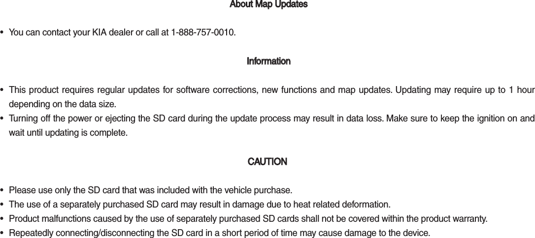  About Map Updates  About Map Updates •  You can contact your KIA dealer or call at 1-888-757-0010. Information Information•  This product requires regular updates for software corrections, new functions and map updates. Updating may require up to 1 hour depending on the data size. •  Turning off the power or ejecting the SD card during the update process may result in data loss. Make sure to keep the ignition on and wait until updating is complete.  CAUTION CAUTION •  Please use only the SD card that was included with the vehicle purchase. •  The use of a separately purchased SD card may result in damage due to heat related deformation. •  Product malfunctions caused by the use of separately purchased SD cards shall not be covered within the product warranty. •  Repeatedly connecting/disconnecting the SD card in a short period of time may cause damage to the device.K_QL 16_G4.0[USA_EU]AVN_PART5.indd   5-46 2016-06-29   오후 4:03:31