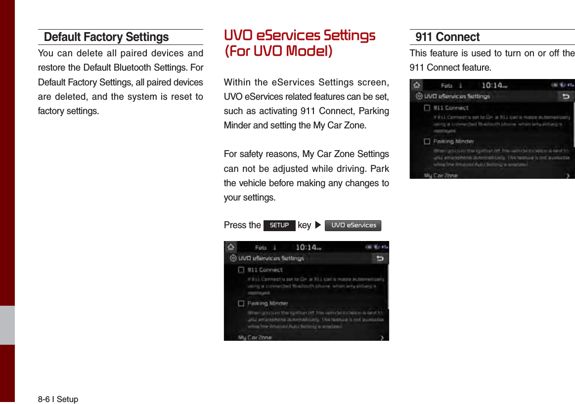 8-6 I SetupDefault Factory SettingsYou can delete all paired devices and restore the Default Bluetooth Settings. For Default Factory Settings, all paired devices are deleted, and the system is reset to factory settings.892H6HUYLFHV6HWWLQJV)RU8920RGHOWithin the eServices Settings screen, UVO eServices related features can be set, such as activating 911 Connect, Parking Minder and setting the My Car Zone.For safety reasons, My Car Zone Settings can not be adjusted while driving. Park the vehicle before making any changes to your settings.Press the 6(783 key ೛ 892H6HUYLFHV 911 ConnectThis feature is used to turn on or off the 911 Connect feature.