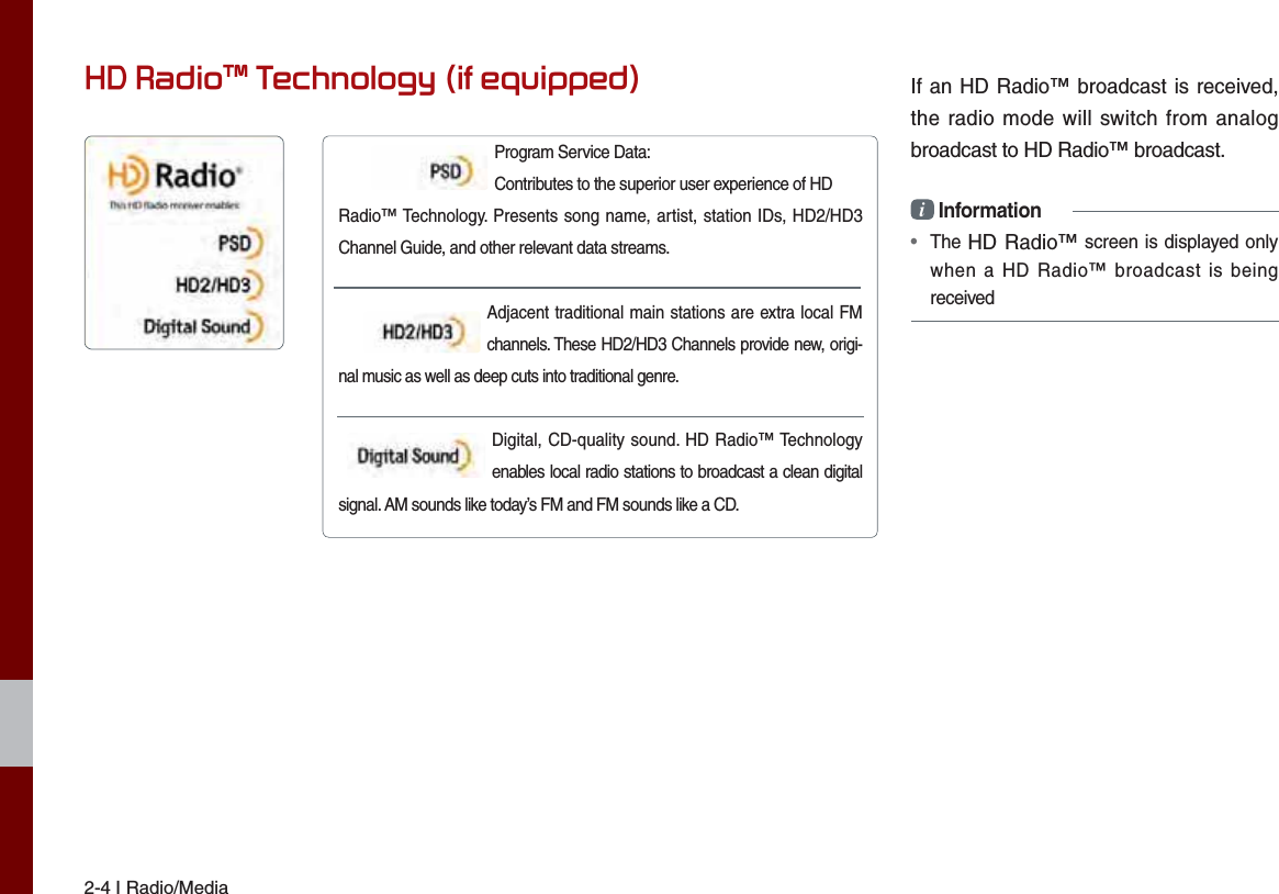2-4 I Radio/MediaIf an HD Radio™ broadcast is received, the radio mode will switch from analog broadcast to HD Radio™ broadcast.i Information•  The HD Radio™ screen is displayed only when a HD Radio™ broadcast is being receivedProgram Service Data:     Contributes to the superior user experience of HDRadio™ Technology. Presents song name, artist, station IDs, HD2/HD3 Channel Guide, and other relevant data streams.    Adjacent traditional main stations are extra local FM channels. These HD2/HD3 Channels provide new, origi-nal music as well as deep cuts into traditional genre. Digital, CD-quality sound. HD Radio™ Technology enables local radio stations to broadcast a clean digital signal. AM sounds like today’s FM and FM sounds like a CD.+&apos;5DGLRа7HFKQRORJ\LIHTXLSSHG