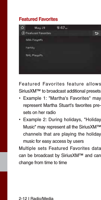 2-12 I Radio/MediaFeatured FavoritesFeatured Favorites feature allows SiriusXM™ to broadcast additional presets  ˍExample 1: &quot;Martha&apos;s Favorites&quot; may represent Martha Stuart&apos;s favorites pre-sets on her radio  ˍExample 2: During holidays, &quot;Holiday Music&quot; may represent all the SiriusXM™ channels that are playing the holiday music for easy access by users Multiple sets Featured Favorites data can be broadcast by SiriusXM™ and can change from time to time 
