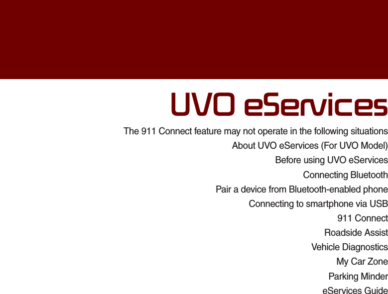 The 911 Connect feature may not operate in the following situationsAbout UVO eServices (For UVO Model)Before using UVO eServices Connecting BluetoothPair a device from Bluetooth-enabled phoneConnecting to smartphone via USB911 ConnectRoadside AssistVehicle DiagnosticsMy Car ZoneParking MindereServices Guide892H6HUYLFHV