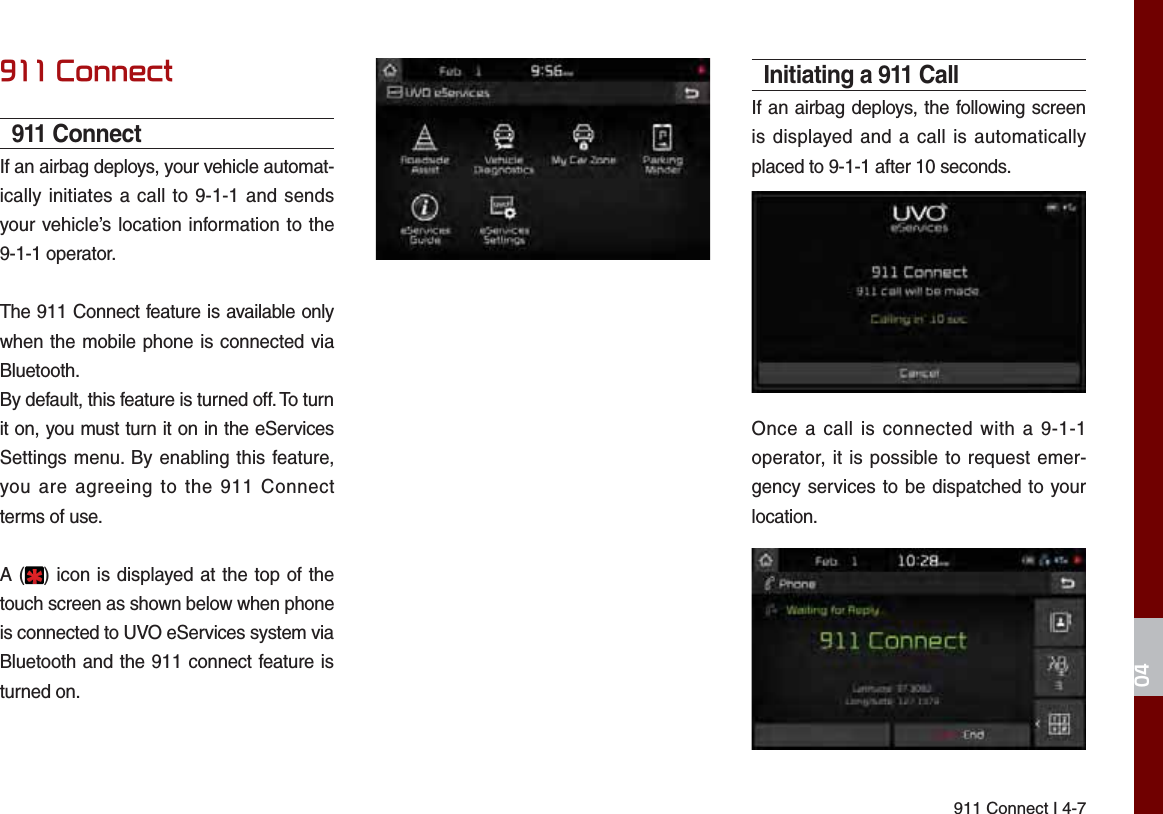 911 Connect I 4-7&amp;RQQHFW911 ConnectIf an airbag deploys, your vehicle automat-ically initiates a call to 9-1-1 and sends your vehicle’s location information to the 9-1-1 operator.The 911 Connect feature is available only when the mobile phone is connected via Bluetooth.By default, this feature is turned off. To turn it on, you must turn it on in the eServices Settings menu. By enabling this feature, you are agreeing to the 911 Connect terms of use.A ( ) icon is displayed at the top of the touch screen as shown below when phone is connected to UVO eServices system via Bluetooth and the 911 connect feature is turned on.Initiating a 911 CallIf an airbag deploys, the following screen is displayed and a call is automatically placed to 9-1-1 after 10 seconds.Once a call is connected with a 9-1-1 operator, it is possible to request emer-gency services to be dispatched to your location.