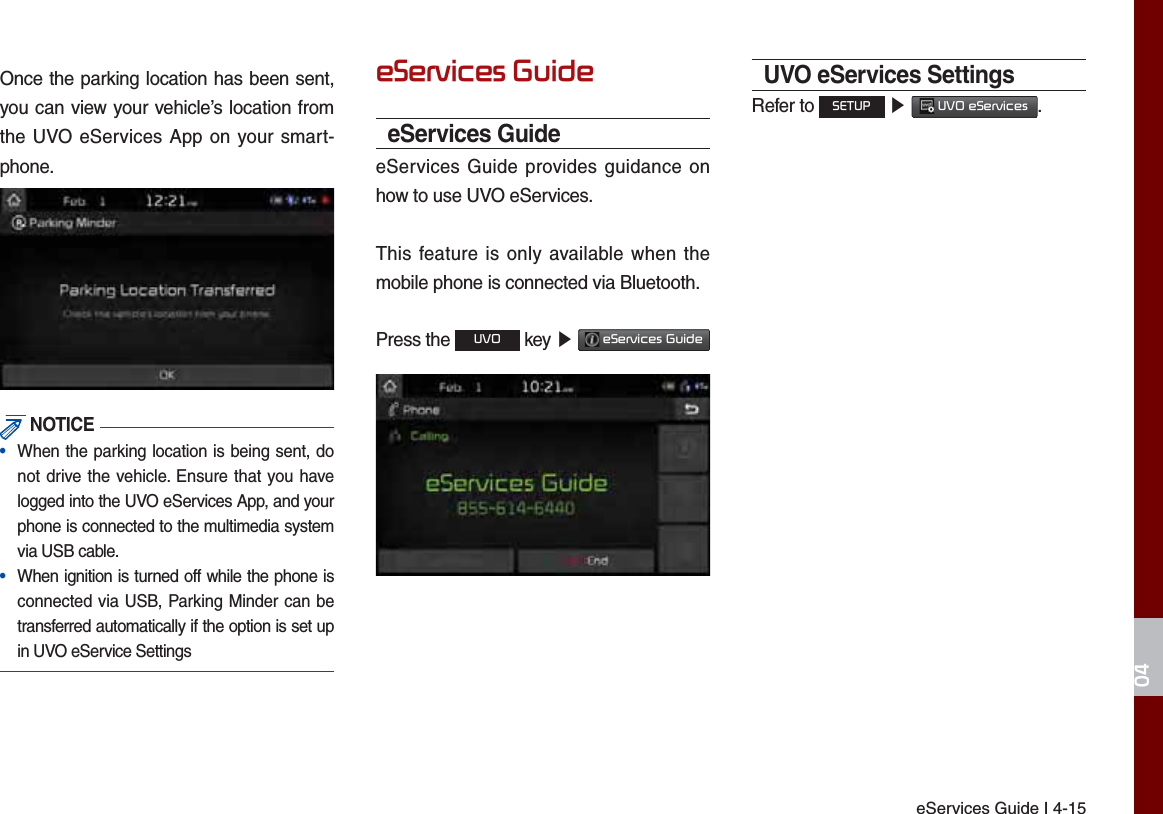 eServices Guide I 4-15Once the parking location has been sent, you can view your vehicle’s location from the UVO eServices App on your smart-phone. NOTICE•  When the parking location is being sent, do not drive the vehicle. Ensure that you have logged into the UVO eServices App, and your phone is connected to the multimedia system via USB cable.•  When ignition is turned off while the phone is connected via USB, Parking Minder can be transferred automatically if the option is set up in UVO eService SettingsH6HUYLFHV*XLGHeServices GuideeServices Guide provides guidance on how to use UVO eServices.This feature is only available when the mobile phone is connected via Bluetooth.Press the 892 key ೛ H6HUYLFHV*XLGH UVO eServices SettingsRefer to 6(783 ೛ 892H6HUYLFHV.