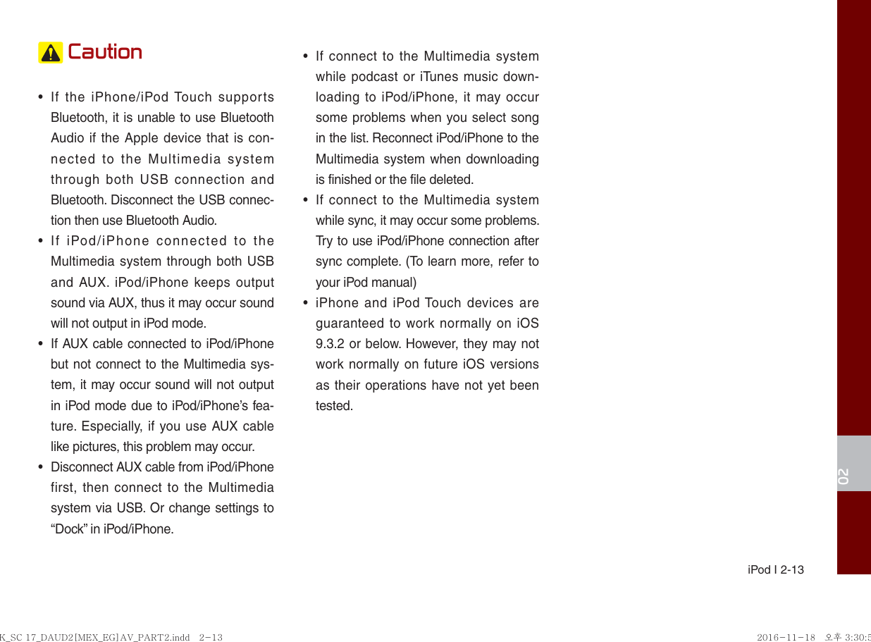  iPod I 2-1302 Caution•  If the iPhone/iPod Touch supports Bluetooth, it is unable to use Bluetooth Audio if the Apple device that is con-nected to the Multimedia system through both USB connection and Bluetooth. Disconnect the USB connec-tion then use Bluetooth Audio.•  If iPod/iPhone connected to the Multimedia system through both USB and AUX. iPod/iPhone keeps output sound via AUX, thus it may occur sound will not output in iPod mode.•  If AUX cable connected to iPod/iPhone but not connect to the Multimedia sys-tem, it may occur sound will not output in iPod mode due to iPod/iPhone’s fea-ture. Especially, if you use AUX cable like pictures, this problem may occur. •  Disconnect AUX cable from iPod/iPhone first, then connect to the Multimedia system via USB. Or change settings to “Dock” in iPod/iPhone.•  If connect to the Multimedia system while podcast or iTunes music down-loading to iPod/iPhone, it may occur some problems when you select song in the list. Reconnect iPod/iPhone to the Multimedia system when downloading is finished or the file deleted.•  If connect to the Multimedia system while sync, it may occur some problems. Try to use iPod/iPhone connection after sync complete. (To learn more, refer to your iPod manual)•  iPhone and iPod Touch devices are guaranteed to work normally on iOS 9.3.2 or below. However, they may not work normally on future iOS versions as their operations have not yet been tested.K_SC 17_DAUD2[MEX_EG]AV_PART2.indd   2-13K_SC 17_DAUD2[MEX_EG]AV_PART2.indd   2-13 2016-11-18   오후 3:30:552016-11-18   오후 3:30:5