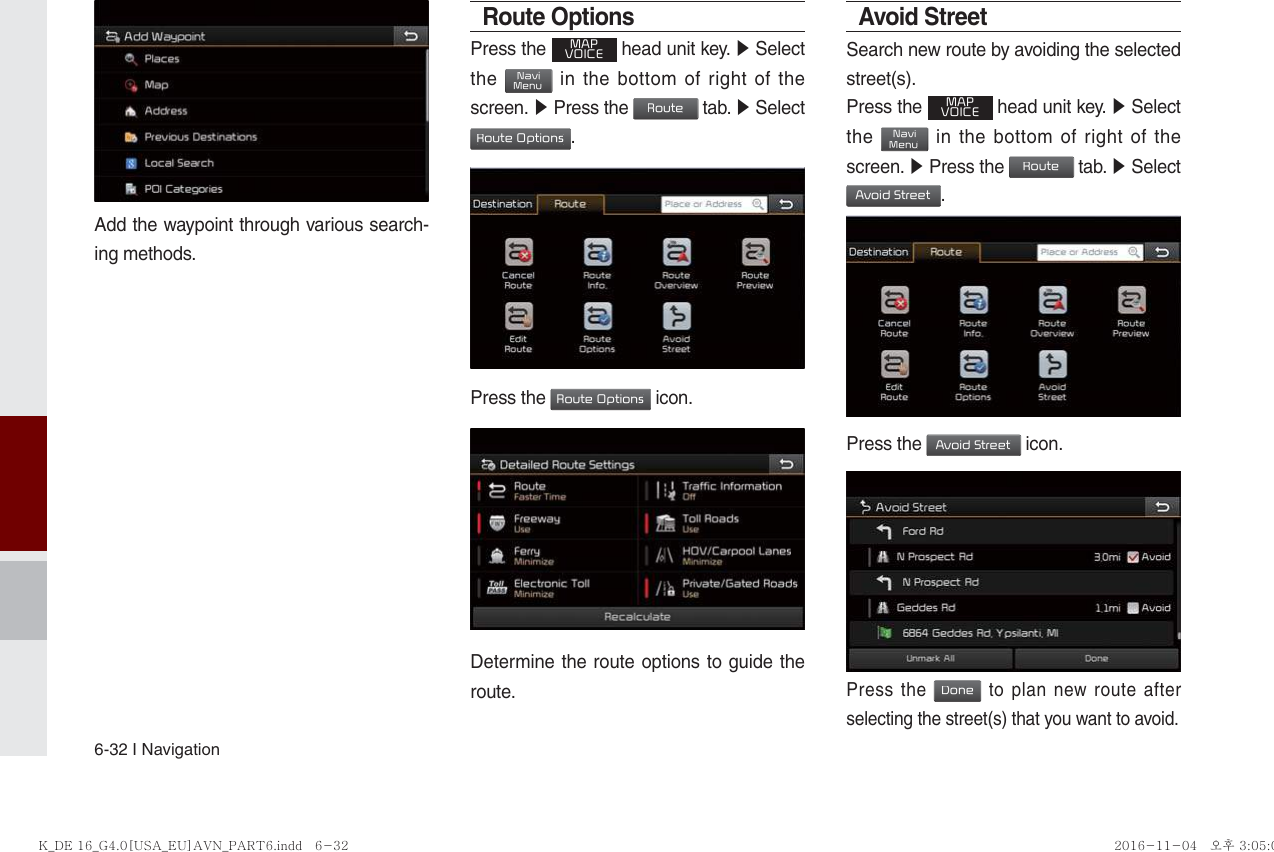 6-32 I NavigationAdd the waypoint through various search-ing methods.Route OptionsPress the MAPVOICE head unit key. ▶ Select the NaviMenu in the bottom of right of the screen. ▶ Press the Route tab. ▶ Select Route Options.             Press the Route Options icon.Determine the route options to guide the route.Avoid StreetSearch new route by avoiding the selected street(s).Press the MAPVOICE head unit key. ▶ Select the NaviMenu in the bottom of right of the screen. ▶ Press the Route tab. ▶ Select Avoid Street.Press the Avoid Street icon.Press the Done to plan new route after selecting the street(s) that you want to avoid.K_DE 16_G4.0[USA_EU]AVN_PART6.indd   6-32K_DE 16_G4.0[USA_EU]AVN_PART6.indd   6-32 2016-11-04   오후 3:05:042016-11-04   오후 3:05:0