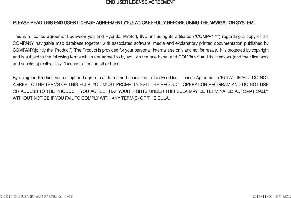 END USER LICENSE AGREEMENTEND USER LICENSE AGREEMENTPLEASE READ THIS END USER LICENSE AGREEMENT (“EULA”) CAREFULLY BEFORE USING THE NAVIGATION SYSTEM.PLEASE READ THIS END USER LICENSE AGREEMENT (“EULA”) CAREFULLY BEFORE USING THE NAVIGATION SYSTEM.This is a license agreement between you and Hyundai MnSoft, INC. including its affiliates (“COMPANY”) regarding a copy of the COMPANY navigable map database together with associated software, media and explanatory printed documentation published by COMPANY(jointly the “Product”). The Product is provided for your personal, internal use only and not for resale.  It is protected by copyright and is subject to the following terms which are agreed to by you, on the one hand, and COMPANY and its licensors (and their licensors and suppliers) (collectively, “Licensors”) on the other hand.By using the Product, you accept and agree to all terms and conditions in this End User License Agreement (“EULA”). IF YOU DO NOT AGREE TO THE TERMS OF THIS EULA, YOU MUST PROMPTLY EXIT THE PRODUCT OPERATION PROGRAM AND DO NOT USE OR ACCESS TO THE PRODUCT.  YOU AGREE THAT YOUR RIGHTS UNDER THIS EULA MAY BE TERMINATED AUTOMATICALLY WITHOUT NOTICE IF YOU FAIL TO COMPLY WITH ANY TERM(S) OF THIS EULA. K_DE 16_G4.0[USA_EU]AVN_PART6.indd   6-36K_DE 16_G4.0[USA_EU]AVN_PART6.indd   6-36 2016-11-04   오후 3:05:222016-11-04   오후 3:05:2