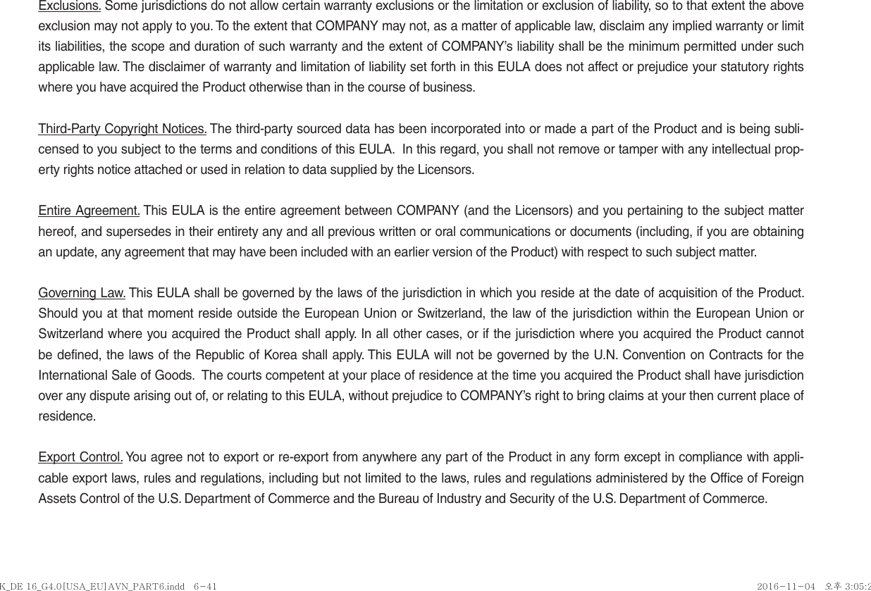Exclusions. Some jurisdictions do not allow certain warranty exclusions or the limitation or exclusion of liability, so to that extent the above exclusion may not apply to you. To the extent that COMPANY may not, as a matter of applicable law, disclaim any implied warranty or limit its liabilities, the scope and duration of such warranty and the extent of COMPANY’s liability shall be the minimum permitted under such applicable law. The disclaimer of warranty and limitation of liability set forth in this EULA does not affect or prejudice your statutory rights where you have acquired the Product otherwise than in the course of business.Third-Party Copyright Notices. The third-party sourced data has been incorporated into or made a part of the Product and is being subli-censed to you subject to the terms and conditions of this EULA.  In this regard, you shall not remove or tamper with any intellectual prop-erty rights notice attached or used in relation to data supplied by the Licensors.Entire Agreement. This EULA is the entire agreement between COMPANY (and the Licensors) and you pertaining to the subject matter hereof, and supersedes in their entirety any and all previous written or oral communications or documents (including, if you are obtaining an update, any agreement that may have been included with an earlier version of the Product) with respect to such subject matter.Governing Law. This EULA shall be governed by the laws of the jurisdiction in which you reside at the date of acquisition of the Product. Should you at that moment reside outside the European Union or Switzerland, the law of the jurisdiction within the European Union or Switzerland where you acquired the Product shall apply. In all other cases, or if the jurisdiction where you acquired the Product cannot be defined, the laws of the Republic of Korea shall apply. This EULA will not be governed by the U.N. Convention on Contracts for the International Sale of Goods.  The courts competent at your place of residence at the time you acquired the Product shall have jurisdiction over any dispute arising out of, or relating to this EULA, without prejudice to COMPANY’s right to bring claims at your then current place of residence.Export Control. You agree not to export or re-export from anywhere any part of the Product in any form except in compliance with appli-cable export laws, rules and regulations, including but not limited to the laws, rules and regulations administered by the Office of Foreign Assets Control of the U.S. Department of Commerce and the Bureau of Industry and Security of the U.S. Department of Commerce.K_DE 16_G4.0[USA_EU]AVN_PART6.indd   6-41K_DE 16_G4.0[USA_EU]AVN_PART6.indd   6-41 2016-11-04   오후 3:05:222016-11-04   오후 3:05:2