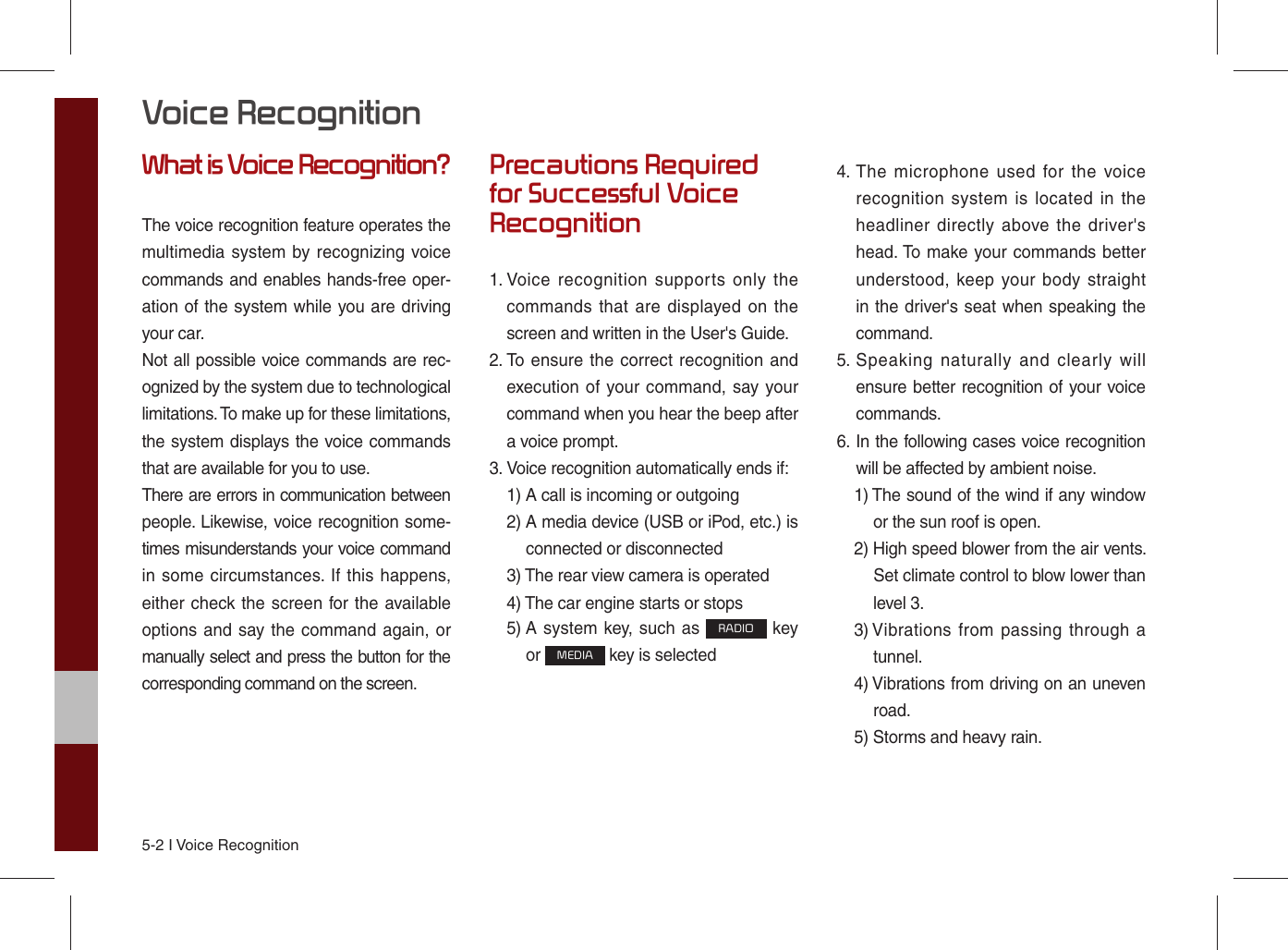 5-2 I Voice RecognitionWhat is Voice Recognition?The voice recognition feature operates the multimedia system by recognizing voice commands and enables hands-free oper-ation of the system while you are driving your car.Not all possible voice commands are rec-ognized by the system due to technological limitations. To make up for these limitations, the system displays the voice commands that are available for you to use.There are errors in communication between people. Likewise, voice recognition some-times misunderstands your voice command in some circumstances. If this happens, either check the screen for the available options and say the command again, or manually select and press the button for the corresponding command on the screen.Precautions Required for Successful Voice Recognition1.  Voice recognition supports only the commands that are displayed on the screen and written in the User&apos;s Guide.2.  To ensure the correct recognition and execution of your command, say your command when you hear the beep after a voice prompt.3.  Voice recognition automatically ends if:1)  A call is incoming or outgoing2)  A media device (USB or iPod, etc.) is connected or disconnected3)  The rear view camera is operated4)  The car engine starts or stops5)  A system key, such as RADIO key or MEDIA key is selected 4.  The microphone used for the voice recognition system is located in the headliner directly above the driver&apos;s head. To make your commands better understood, keep your body straight in the driver&apos;s seat when speaking the command.5.  Speaking naturally and clearly will ensure better recognition of your voice commands.6.  In the following cases voice recognition will be affected by ambient noise.1)  The sound of the wind if any window or the sun roof is open.2)  High speed blower from the air vents. Set climate control to blow lower than level 3.3)  Vibrations from passing through a tunnel.4)  Vibrations from driving on an uneven road.5)  Storms and heavy rain.Voice Recognition