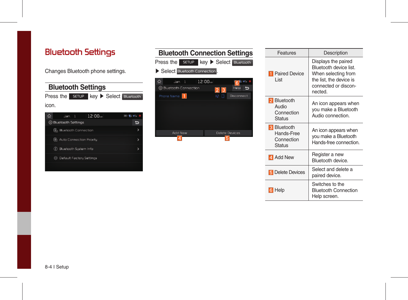 8-4 I SetupBluetooth SettingsChanges Bluetooth phone settings.Bluetooth SettingsPress the SETUP key ▶ Select Bluetooth icon. Bluetooth Connection SettingsPress the SETUP key ▶ Select Bluetooth ▶ Select Bluetooth Connection.Features Description Paired Device      ListDisplays the paired Bluetooth device list. When selecting from the list, the device is connected or discon-nected.  Bluetooth     Audio  Connection  StatusAn icon appears when you make a Bluetooth Audio connection.  Bluetooth  Hands-Free  Connection  StatusAn icon appears when you make a Bluetooth Hands-free connection. Add New Register a new Bluetooth device. Delete Devices Select and delete a paired device. HelpSwitches to the Bluetooth Connection Help screen.