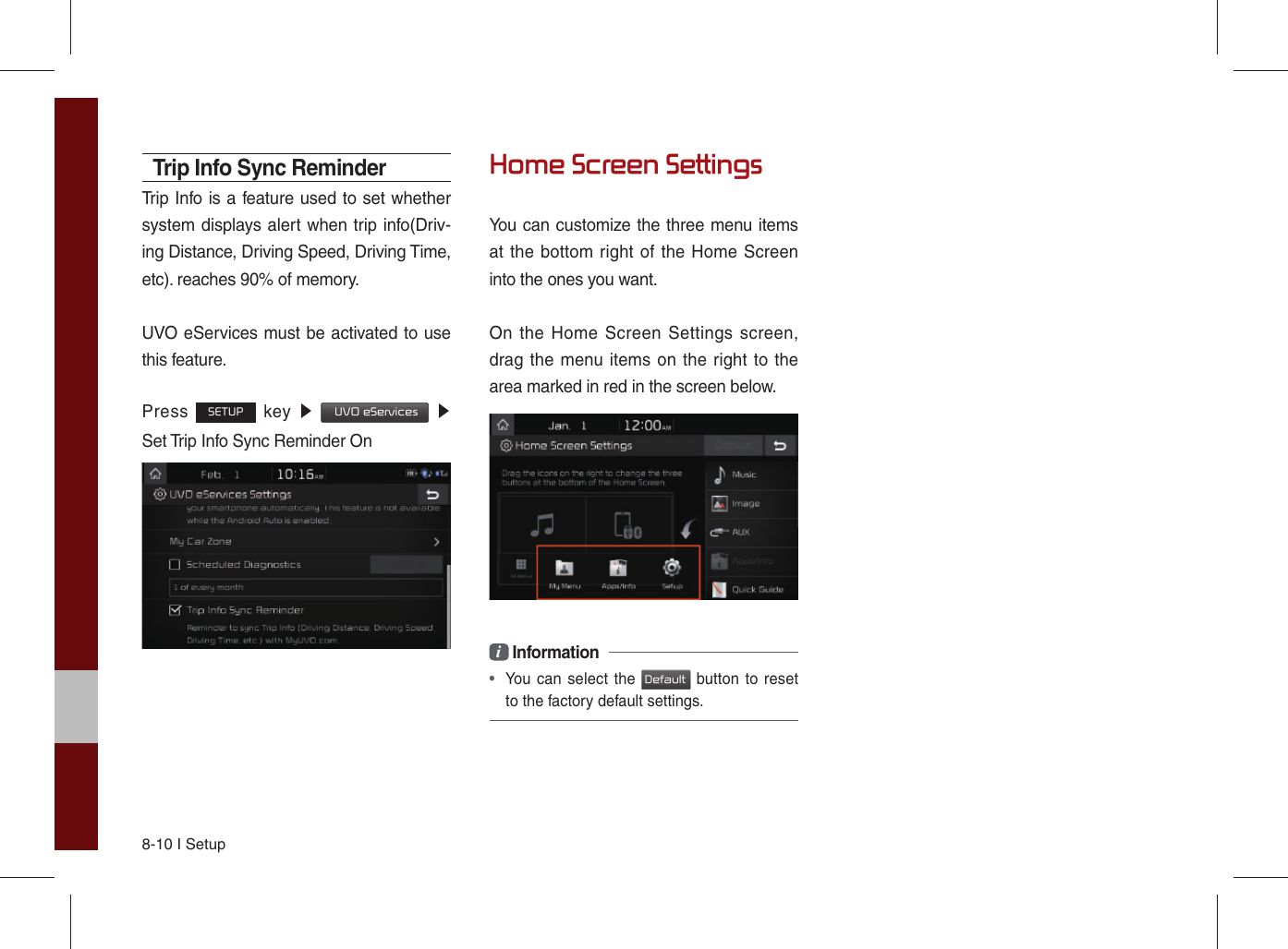 8-10 I SetupTrip Info Sync ReminderTrip Info is a feature used to set whether system displays alert when trip info(Driv-ing Distance, Driving Speed, Driving Time, etc). reaches 90% of memory.UVO eServices must be activated to use this feature.Press SETUP key ▶  UVO eServices ▶  Set Trip Info Sync Reminder OnHome Screen SettingsYou can customize the three menu items at the bottom right of the Home Screen into the ones you want.On the Home Screen Settings screen, drag the menu items on the right to the area marked in red in the screen below.i Information• You can select the Default button to resetto the factory default settings.