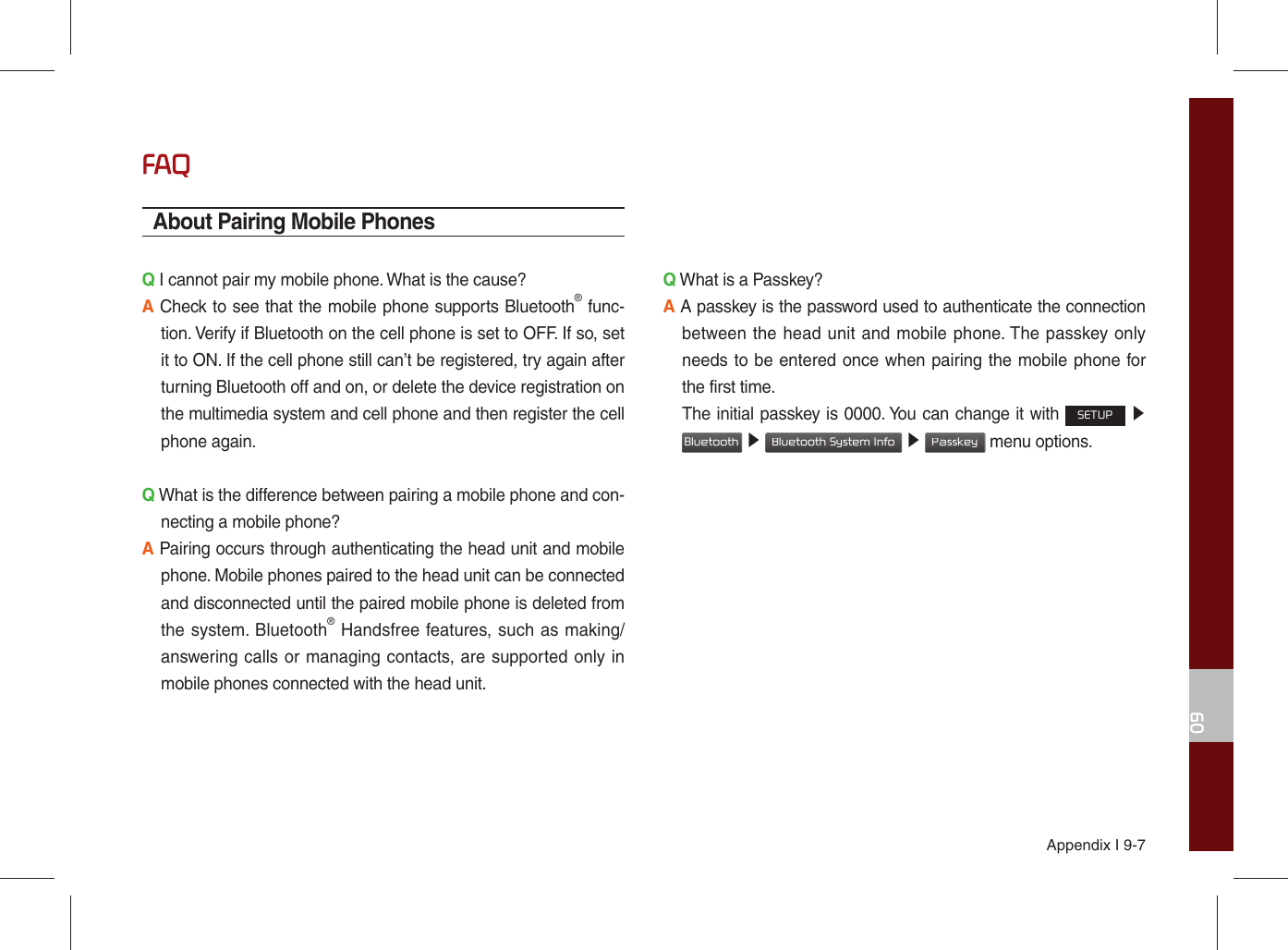 Appendix I 9-709FAQAbout Pairing Mobile PhonesQ I cannot pair my mobile phone. What is the cause? A Check to see that the mobile phone supports Bluetooth® func-tion. Verify if Bluetooth on the cell phone is set to OFF. If so, set it to ON. If the cell phone still can’t be registered, try again after turning Bluetooth off and on, or delete the device registration on the multimedia system and cell phone and then register the cell phone again.Q What is the difference between pairing a mobile phone and con-necting a mobile phone? A Pairing occurs through authenticating the head unit and mobile phone. Mobile phones paired to the head unit can be connected and disconnected until the paired mobile phone is deleted from the system. Bluetooth® Handsfree features, such as making/answering calls or managing contacts, are supported only in mobile phones connected with the head unit. Q What is a Passkey? A A passkey is the password used to authenticate the connection between the head unit and mobile phone. The passkey only needs to be entered once when pairing the mobile phone for the first time. The initial passkey is 0000. You can change it with SETUP ▶ Bluetooth ▶ Bluetooth System Info ▶ Passkey menu options. 