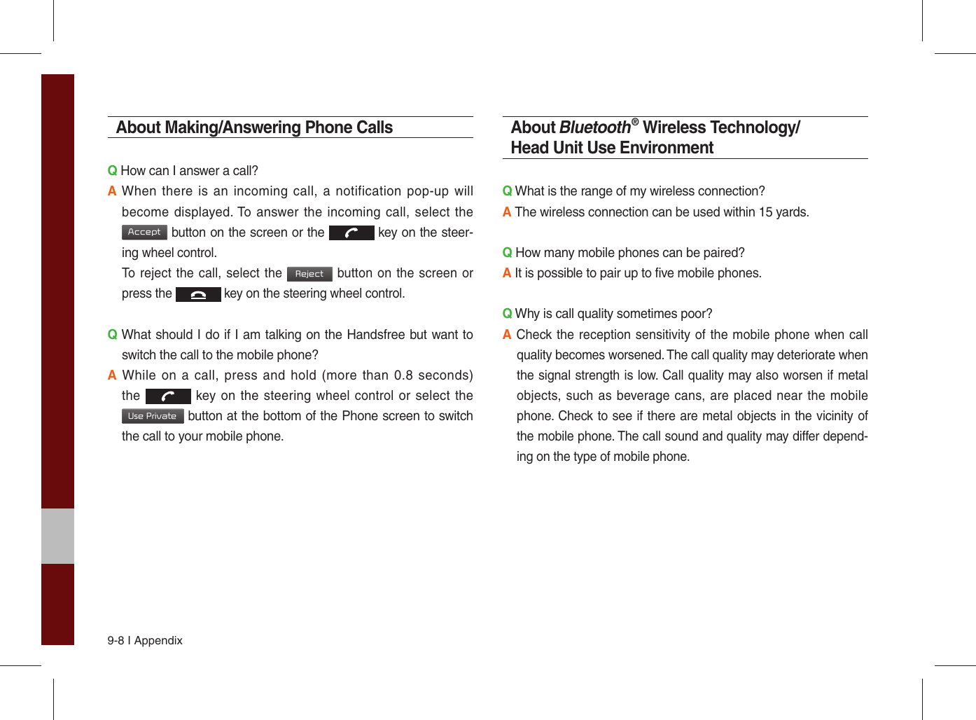 9-8 I AppendixAbout Making/Answering Phone CallsQ How can I answer a call?A When there is an incoming call, a notification pop-up will become displayed. To answer the incoming call, select the Accept button on the screen or the  key on the steer-ing wheel control. To reject the call, select the Reject button on the screen or press the  key on the steering wheel control. Q What should I do if I am talking on the Handsfree but want to switch the call to the mobile phone?A While on a call, press and hold (more than 0.8 seconds) the  key on the steering wheel control or select the Use Private button at the bottom of the Phone screen to switch the call to your mobile phone.About Bluetooth® Wireless Technology/Head Unit Use EnvironmentQ What is the range of my wireless connection?A The wireless connection can be used within 15 yards.Q How many mobile phones can be paired?A It is possible to pair up to five mobile phones.Q Why is call quality sometimes poor?A Check the reception sensitivity of the mobile phone when call quality becomes worsened. The call quality may deteriorate when the signal strength is low. Call quality may also worsen if metal objects, such as beverage cans, are placed near the mobile phone. Check to see if there are metal objects in the vicinity of the mobile phone. The call sound and quality may differ depend-ing on the type of mobile phone. 