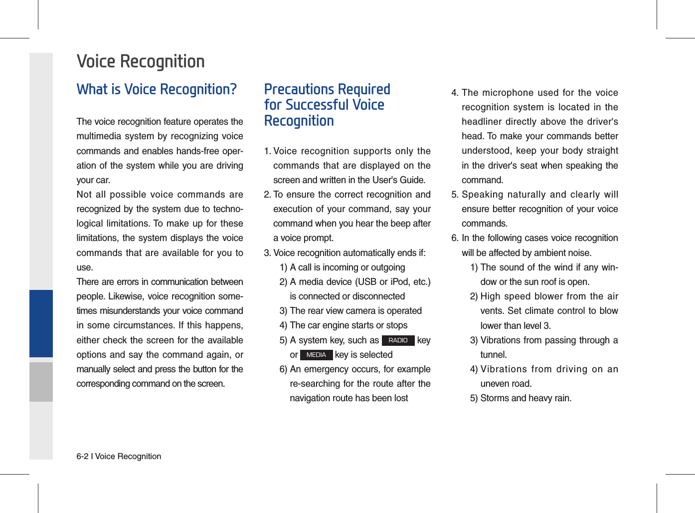 6-2 I Voice RecognitionWhat is Voice Recognition?The voice recognition feature operates the multimedia system by recognizing voice commands and enables hands-free oper-ation of the system while you are driving your car.Not all possible voice commands are recognized by the system due to techno-logical limitations. To make up for these limitations, the system displays the voice commands that are available for you to use.There are errors in communication between people. Likewise, voice recognition some-times misunderstands your voice command in some circumstances. If this happens, either check the screen for the available options and say the command again, or manually select and press the button for the corresponding command on the screen.Precautions Required for Successful Voice Recognition1.  Voice recognition supports only the commands that are displayed on the screen and written in the User&apos;s Guide.2.  To ensure the correct recognition and execution of your command, say your command when you hear the beep after a voice prompt.3.  Voice recognition automatically ends if:  1) A call is incoming or outgoing 2)  A media device (USB or iPod, etc.) is connected or disconnected 3)  The rear view camera is operated 4)  The car engine starts or stops 5)  A system key, such as RADIO key or MEDIA key is selected 6)  An emergency occurs, for example re-searching for the route after the navigation route has been lost4.  The microphone used for the voice recognition system is located in the headliner directly above the driver&apos;s head. To make your commands better understood, keep your body straight in the driver&apos;s seat when speaking the command.5.  Speaking naturally and clearly will ensure better recognition of your voice commands.6.  In the following cases voice recognition will be affected by ambient noise.    1)  The sound of the wind if any win-dow or the sun roof is open.    2)  High speed blower from the air vents. Set climate control to blow lower than level 3. 3)  Vibrations from passing through a tunnel. 4)  Vibrations from driving on an uneven road.  5) Storms and heavy rain.Voice Recognition