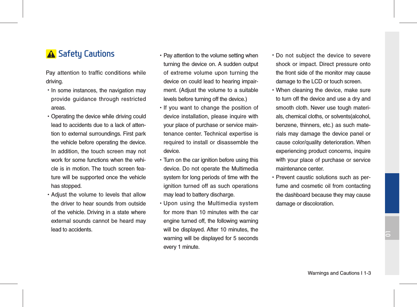 Warnings and Cautions I 1-301 Safety Cautions Pay attention to traffic conditions while driving.  •In some instances, the navigation mayprovide guidance through restrictedareas.  •Operating the device while driving couldlead to accidents due to a lack of atten-tion to external surroundings. First parkthe vehicle before operating the device.In addition, the touch screen may notwork for some functions when the vehi-cle is in motion. The touch screen fea-ture will be supported once the vehiclehas stopped. •Adjust the volume to levels that allowthe driver to hear sounds from outsideof the vehicle. Driving in a state whereexternal sounds cannot be heard maylead to accidents. •Pay attention to the volume setting whenturning the device on. A sudden outputof extreme volume upon turning thedevice on could lead to hearing impair-ment. (Adjust the volume to a suitablelevels before turning off the device.) •If you want to change the position ofdevice installation, please inquire withyour place of purchase or service main-tenance center. Technical expertise isrequired to install or disassemble thedevice. •Turn on the car ignition before using thisdevice. Do not operate the Multimediasystem for long periods of time with theignition turned off as such operationsmay lead to battery discharge. •Upon using the Multimedia systemfor more than 10 minutes with the carengine turned off, the following warningwill be displayed. After 10 minutes, thewarning will be displayed for 5 secondsevery 1 minute. •Do not subject the device to severeshock or impact. Direct pressure ontothe front side of the monitor may causedamage to the LCD or touch screen. •When cleaning the device, make sureto turn off the device and use a dry andsmooth cloth. Never use tough materi-als, chemical cloths, or solvents(alcohol,benzene, thinners, etc.) as such mate-rials may damage the device panel orcause color/quality deterioration. Whenexperiencing product concerns, inquirewith your place of purchase or servicemaintenance center. •Prevent caustic solutions such as per-fume and cosmetic oil from contactingthe dashboard because they may causedamage or discoloration.