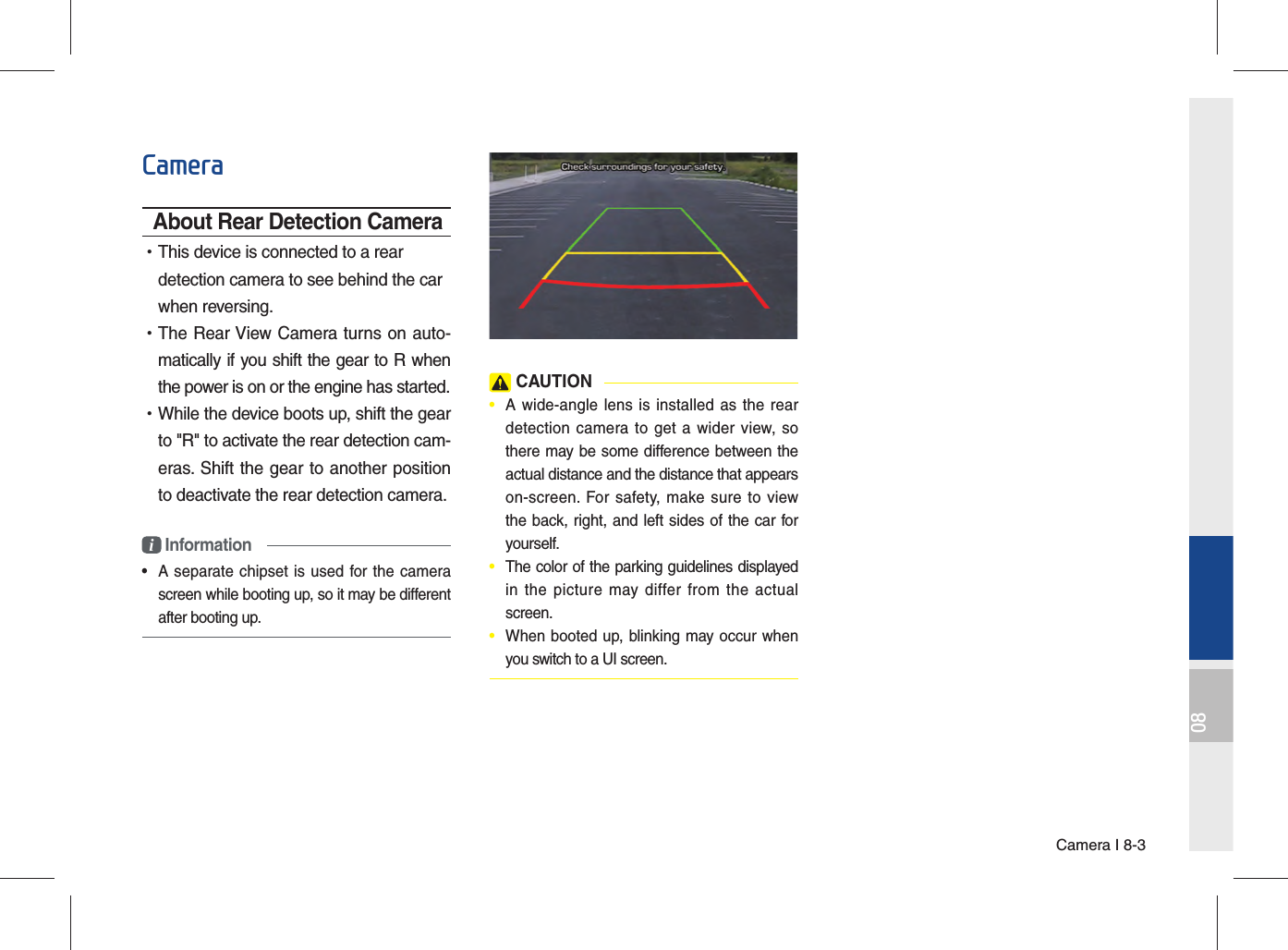 Camera I 8-308CameraAbout Rear Detection Camera •This device is connected to a rear detection camera to see behind the car when reversing. •The Rear View Camera turns on auto-matically if you shift the gear to R when the power is on or the engine has started. •While the device boots up, shift the gear to &quot;R&quot; to activate the rear detection cam-eras. Shift the gear to another position to deactivate the rear detection camera.i Information•  A separate chipset is used for the camera screen while booting up, so it may be different after booting up. CAUTION•  A wide-angle lens is installed as the rear detection camera to get a wider view, so there may be some difference between the actual distance and the distance that appears on-screen. For safety, make sure to view the back, right, and left sides of the car for yourself.•  The color of the parking guidelines displayed in the picture may differ from the actual screen.•  When booted up, blinking may occur when you switch to a UI screen.