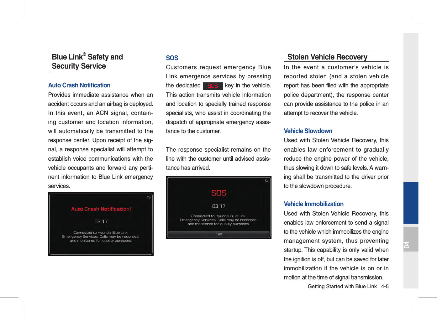 Getting Started with Blue Link I 4-504Blue Link® Safety and Security ServiceAuto Crash Notiﬁ cation Provides immediate assistance when an accident occurs and an airbag is deployed.In this event, an ACN signal, contain-ing customer and location information, will automatically be transmitted to the response center. Upon receipt of the sig-nal, a response specialist will attempt to establish voice communications with the vehicle occupants and forward any perti-nent information to Blue Link emergency services.SOSCustomers request emergency Blue Link emergence services by pressing the dedicated SOS key in the vehicle. This action transmits vehicle information and location to specially trained response specialists, who assist in coordinating the dispatch of appropriate emergency assis-tance to the customer.The response specialist remains on the line with the customer until advised assis-tance has arrived.Stolen Vehicle RecoveryIn the event a customer’s vehicle is reported stolen (and a stolen vehicle report has been filed with the appropriate police department), the response center can provide assistance to the police in an attempt to recover the vehicle.Vehicle SlowdownUsed with Stolen Vehicle Recovery, this enables law enforcement to gradually reduce the engine power of the vehicle, thus slowing it down to safe levels. A warn-ing shall be transmitted to the driver prior to the slowdown procedure.Vehicle ImmobilizationUsed with Stolen Vehicle Recovery, this enables law enforcement to send a signal to the vehicle which immobilizes the engine management system, thus preventing startup. This capability is only valid when the ignition is off, but can be saved for later immobilization if the vehicle is on or in motion at the time of signal transmission.