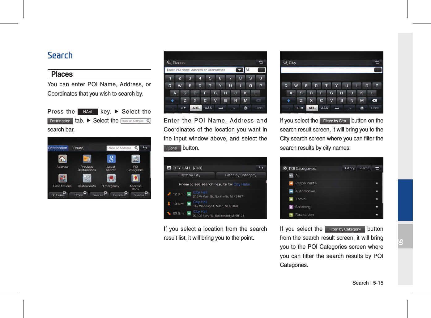 Search I 5-1505SearchPlacesYou can enter POI Name, Address, or Coordinates that you wish to search by.Press the NAVI key. ▶ Select the Destination tab. ▶ Select the   search bar.Enter the POI Name, Address and Coordinates of the location you want in the input window above, and select the  Done button.If you select a location from the search result list, it will bring you to the point. If you select the Filter by City button on the search result screen, it will bring you to the City search screen where you can filter the search results by city names.If you select the Filter by Category button from the search result screen, it will bring you to the POI Categories screen where you can filter the search results by POI Categories.