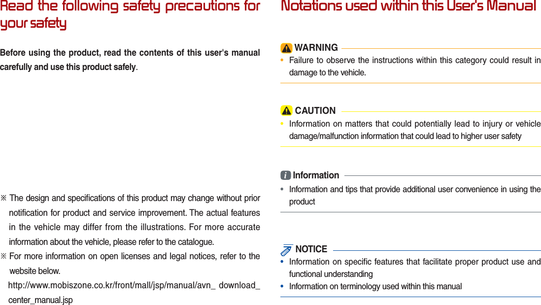 Read the following safety precautions for your safetyBefore using the product, read the contents of this user&apos;s manual carefully and use this product safely.※ The design and speciﬁ cations of this product may change without prior notification for product and service improvement. The actual features in the vehicle may differ from the illustrations. For more accurate information about the vehicle, please refer to the catalogue.※    For more information on open licenses and legal notices, refer to the  website below.     http://www.mobiszone.co.kr/front/mall/jsp/manual/avn_ download_    center_manual.jspNotations used within this User&apos;s Manual WARNING•  Failure to observe the instructions within this category could result indamage to the vehicle. CAUTION•  Information on matters that could potentially lead to injury or vehicledamage/malfunction information that could lead to higher user safetyi Information•  Information and tips that provide additional user convenience in using theproduct NOTICE•  Information on specific features that facilitate proper product use andfunctional understanding•  Information on terminology used within this manual