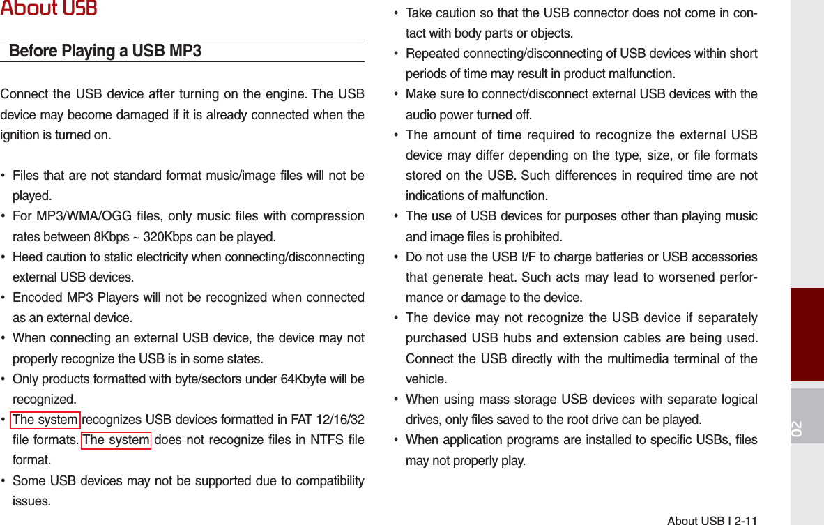 About USB I 2-1102About USBBefore Playing a USB MP3Connect the USB device after turning on the engine. The USB device may become damaged if it is already connected when the ignition is turned on.•Files that are not standard format music/image files will not beplayed.•For MP3/WMA/OGG files, only music files with compressionrates between 8Kbps ~ 320Kbps can be played.•Heed caution to static electricity when connecting/disconnectingexternal USB devices.•Encoded MP3 Players will not be recognized when connectedas an external device.•When connecting an external USB device, the device may notproperly recognize the USB is in some states.•Only products formatted with byte/sectors under 64Kbyte will berecognized.•The system recognizes USB devices formatted in FAT 12/16/32file formats. The system does not recognize files in NTFS fileformat.•Some USB devices may not be supported due to compatibilityissues.•Take caution so that the USB connector does not come in con-tact with body parts or objects.•Repeated connecting/disconnecting of USB devices within shortperiods of time may result in product malfunction.•Make sure to connect/disconnect external USB devices with theaudio power turned off.•The amount of time required to recognize the external USBdevice may differ depending on the type, size, or file formatsstored on the USB. Such differences in required time are notindications of malfunction.•The use of USB devices for purposes other than playing musicand image files is prohibited. •Do not use the USB I/F to charge batteries or USB accessoriesthat generate heat. Such acts may lead to worsened perfor-mance or damage to the device.•The device may not recognize the USB device if separatelypurchased USB hubs and extension cables are being used.Connect the USB directly with the multimedia terminal of thevehicle.•When using mass storage USB devices with separate logicaldrives, only files saved to the root drive can be played.•When application programs are installed to specific USBs, filesmay not properly play.