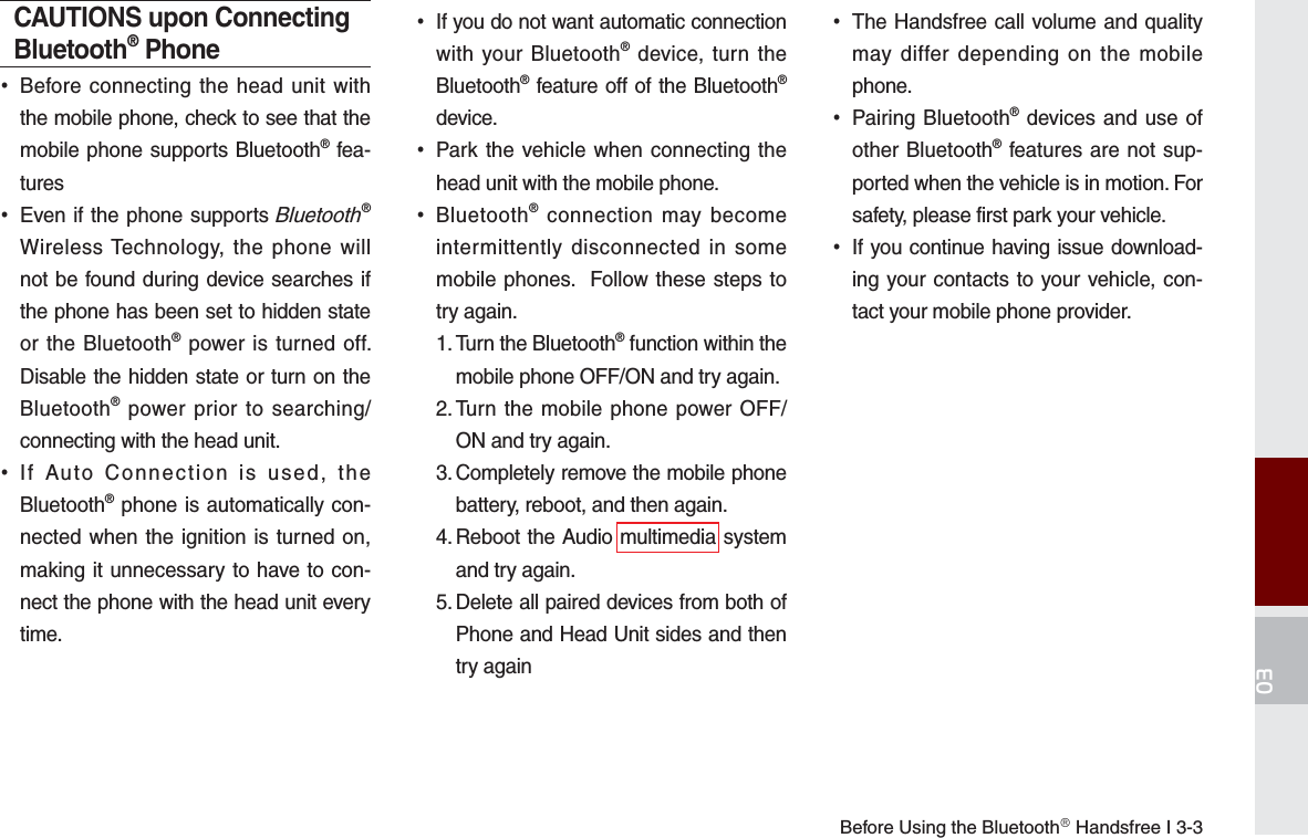 Before Using the BluetoothⓇ Handsfree I 3-303CAUTIONS upon Connecting Bluetooth® Phone•Before connecting the head unit withthe mobile phone, check to see that themobile phone supports Bluetooth® fea-tures•Even if the phone supports Bluetooth®Wireless Technology, the phone willnot be found during device searches ifthe phone has been set to hidden stateor the Bluetooth® power is turned off.Disable the hidden state or turn on theBluetooth® power prior to searching/connecting with the head unit.•If Auto Connection is used, theBluetooth® phone is automatically con-nected when the ignition is turned on,making it unnecessary to have to con-nect the phone with the head unit everytime.•If you do not want automatic connectionwith your Bluetooth® device, turn theBluetooth® feature off of the Bluetooth®device.•Park the vehicle when connecting thehead unit with the mobile phone.•Bluetooth® connection may becomeintermittently disconnected in somemobile phones.  Follow these steps totry again. 1.  Turn the Bluetooth® function within themobile phone OFF/ON and try again.2.  Turn the mobile phone power OFF/ON and try again.3.  Completely remove the mobile phonebattery, reboot, and then again.4.  Reboot the Audio multimedia systemand try again.5.  Delete all paired devices from both ofPhone and Head Unit sides and thentry again•The Handsfree call volume and qualitymay differ depending on the mobilephone.•Pairing Bluetooth® devices and use ofother Bluetooth® features are not sup-ported when the vehicle is in motion. Forsafety, please first park your vehicle. •If you continue having issue download-ing your contacts to your vehicle, con-tact your mobile phone provider.