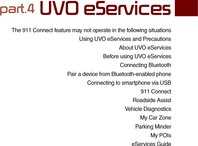 The 911 Connect feature may not operate in the following situationsUsing UVO eServices and PrecautionsAbout UVO eServicesBefore using UVO eServicesConnecting BluetoothPair a device from Bluetooth-enabled phoneConnecting to smartphone via USB911 ConnectRoadside AssistVehicle DiagnosticsMy Car ZoneParking MinderMy POIseServices Guidepart.4 UVO eServices04