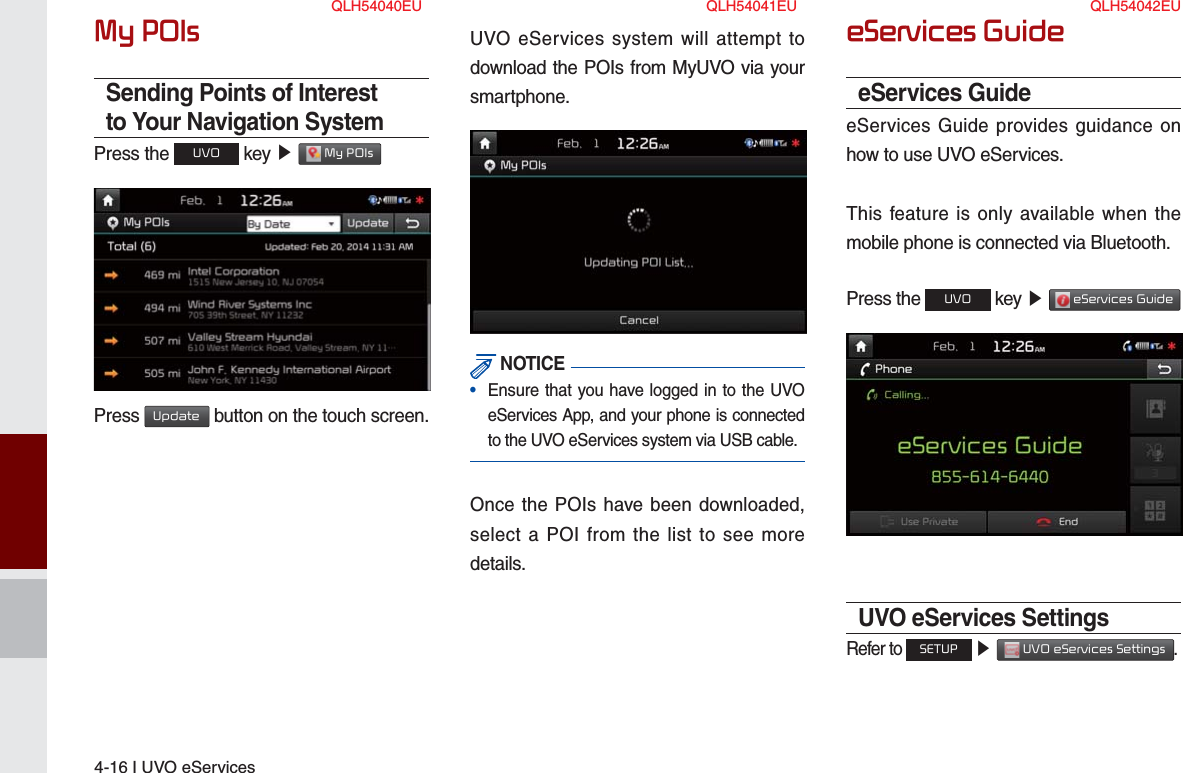 4-16 I UVO eServicesMy POIsSending Points of Interest to Your Navigation SystemPress the UVO key ▶  My POIs Press Update button on the touch screen.UVO eServices system will attempt to download the POIs from MyUVO via your smartphone. NOTICE•  Ensure that you have logged in to the UVO eServices App, and your phone is connected to the UVO eServices system via USB cable.Once the POIs have been downloaded, select a POI from the list to see more details.eServices GuideeServices GuideeServices Guide provides guidance on how to use UVO eServices.This feature is only available when the mobile phone is connected via Bluetooth.Press the UVO key ▶  eServices Guide UVO eServices SettingsRefer to SETUP ▶  UVO eServices Settings.QLH54040EU QLH54041EU QLH54042EU