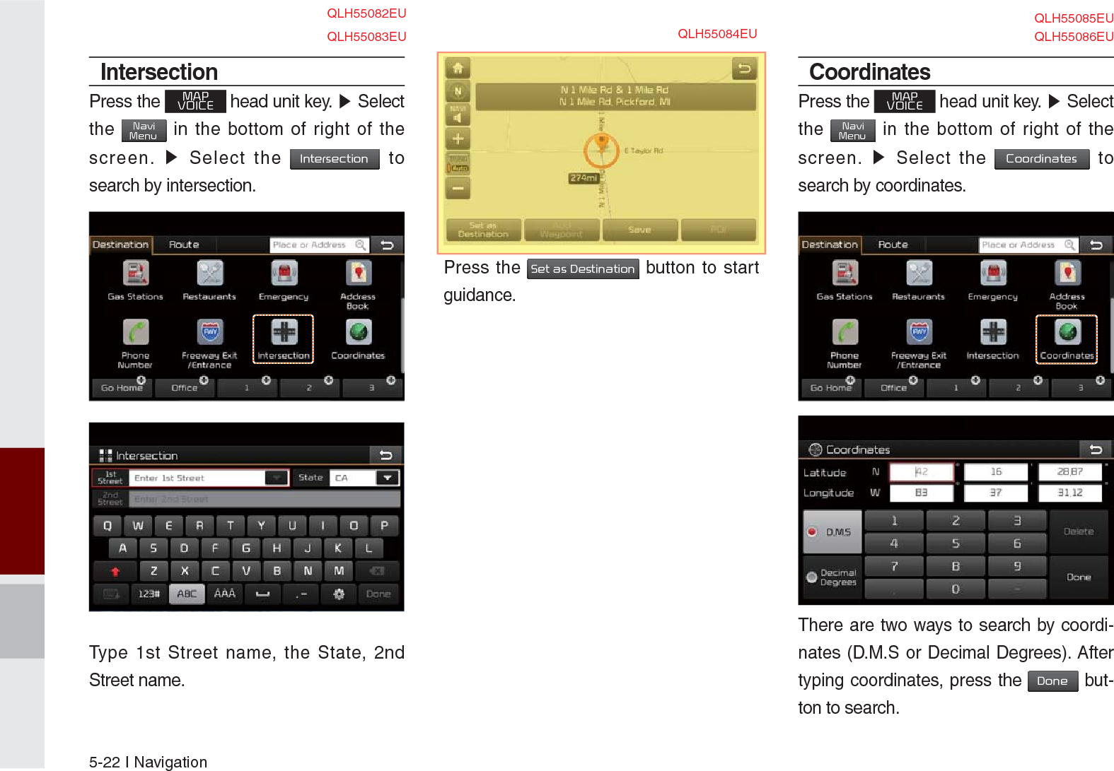 5-22 I NavigationIntersectionPress the MAPVOICE head unit key. ▶ Select the NaviMenu in the bottom of right of the screen. ▶ Select the Intersection to search by intersection. Type 1st Street name, the State, 2nd Street name.Press the Set as Destination button to start guidance.CoordinatesPress the MAPVOICE head unit key. ▶ Select the NaviMenu in the bottom of right of the screen. ▶ Select the Coordinates to search by coordinates.There are two ways to search by coordi-nates (D.M.S or Decimal Degrees). After typing coordinates, press the Done but-ton to search.QLH55083EUQLH55082EUQLH55084EUQLH55085EUQLH55086EU